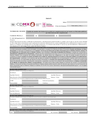 24 de Septiembre de 2015 GACETA OFICIAL DEL DISTRITO FEDERAL 57
Anexo 6
de de
C. Jefe delegacional en
* Lo s d ato s so licitad o s en este b lo q ue so n o b lig ato rio s.
Calle
Folio:
Clave de formato:
* Lo s d ato s so licitad o s en este b lo q ue so n o b lig ato rio s.
No. Exterior No. Interior
DO MICILIO PARA O IR Y RECIBIR NO TIFICACIO NES Y DO CUMENTO S EN EL DISTRITO FEDERAL
* Lo s d ato s so licitad o s en este b lo q ue so n o b lig ato rio s.
Apellido Materno
Los datos personales recabados serán protegidos, incorporados y tratados en el Sistema de Datos Personales (Nombre del Sistema de Datos
Personales) el cual tiene su fundamento en el artículo 7 de la Ley de Protección de Datos Personales para el Distrito Federal; artículo 39
del Reglamento de Mercados para el Distrito Federal , cuya finalidad es (Describir la finalidad del Sistema) y podrán ser transmitidos a
(Destinatario y finalidad de la transmisión) , además de otras transmisiones previstas en la Ley de Protección de Datos Personales para el
Distrito Federal. Con excepción del teléfono particular, los demás datos son obligatorios y sin ellos no podrá acceder al servicio o
completar el trámite Cambio de nombre del titular de la cédula de empadronamiento de locales en Mercados públicos por fallecimiento
del empadronado . Asimismo, se le informa que sus datos no podrán ser difundidos sin su consentimiento expreso, salvo las excepciones
previstas en la ley. El responsable del Sistema de Datos Personales es (Nombre del responsable del Sistema) , y la dirección donde podrá
ejercer los derechos de acceso, rectificación, cancelación y oposición, así como la revocación del consentimiento es (Indicar el domicilio
de la Oficina de Información Pública correspondiente) . El titular de los datos podrá dirigirse al Instituto de Acceso a la Información
Pública y Protección de Datos Personales del Distrito Federal, donde recibirá asesoría sobre los derechos que tutela la Ley de Protección de
Datos Personales para el Distrito Federal al teléfono 56 36 46 36; correo electrónico: datospersonales@infodf.org.mx o en la página
www.infodf.org.mx.
CURP Fecha de nacimiento
(Cred encial p ara vo tar, Pasap o rte, Céd ula Pro fesio nal o Cartilla d el Servicio Militar Nacio nal)
Número / FolioIdentificación Oficial
Nombre(s)
Apellido Paterno Apellido Materno
NO MBRE DEL TRÁMITE:
Ciudad de México, a
DATO S DEL INTERESADO
Cambio de nombre del titular de la cédula de empadronamiento de locales en Mercados públicos
por fallecimiento del empadronado
TBJUAREZ_CND_1
Apellido Paterno
Nombre(s)
Presente
Declaro bajo protesta de decir verdad que la información y documentación proporcionada es verídica, por lo que en caso de existir falsedad
en ella, tengo pleno conocimiento que se aplicarán las sanciones administrativas y penas establecidas en los ordenamientos respectivos para
quienes se conducen con falsedad ante la autoridad competente, en términos del artículo 32 de la Ley de Procedimiento Administrativo,
con relación al 311 del Código Penal, ambos del Distrito Federal.
Información al interesado sobre el tratamiento de sus datos personales
TeléfonoNacionalidad
DATO S DEL FINADO
Identificación Oficial Número / Folio
Nacionalidad
DATO S DEL REPRESENTANTE LEGAL
* Lo s d ato s so licitad o s en este b lo q ue so n o b lig ato rio s en caso d e actuar en calid ad d e rep resentante leg al
Nombre(s)
Apellido Paterno Apellido Materno
(Cred encial p ara vo tar, Pasap o rte, Céd ula Pro fesio nal o Cartilla d el Servicio Militar Nacio nal)
Acta de defunción Número / Folio
DELEGACIÓN
BENITO
JUÁREZ
 