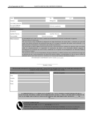 24 de Septiembre de 2015 GACETA OFICIAL DEL DISTRITO FEDERAL 59
Calle No. C.P.
Fecha de expedición
No. de la Cédula de
empadronamiento
Colonia Delegación
INTERESADO O REPRESENTANTE LEGAL (en su caso)
______________________________
Nombre y Firma
El interesado entregará la solicitud por duplicado y conservará un ejemplar para acuse de recibo que contenga sello
original y firma autógrafa del servidor público que recibe.
Recibió (para ser llenado por la autoridad) Sello de recepción
Área
Nombre
Cargo
Firma
QUEJAS O DENUNCIAS
QUEJATEL LOCATEL 56 58 11 11, HONESTEL 55 33 55 33.
DENUNCIA irregularidades a través del Sistema de Denuncia Ciudadana vía Internet a la dirección
electrónica http://www.anticorrupcion.df.gob.mx/index.php/sistema-de-denuncia-ciudadana
Actividad Comercial
La autoridad llevará a cabo la revisión y análisis de factibilidad de la solicitud, considerando lo siguiente:
*Que prevalezca el mismo giro.
*En caso de que se haya establecido la designación de algún beneficiario de manera libre y voluntaria por parte del
titular, éste gozará de derecho de preferencia para que se le otorgue la concesión del mismo local comercial, y no
deberá presentar el documento o instrumento que acredite la preferencia
*En caso de que se suscite alguna controversia entre dos o más personas por atribuirse los derechos sobre una misma
cédula de empadronamiento, se suspenderá la tramitación de plano y los interesados deberán apegarse al
procedimiento de resolución de controversias, establecido en el Capítulo VII del Reglamento de Mercados Públicos
para el Distrito Federal.
*En caso de no contar con los Comprobantes de pago de derechos, se deberá presentar una certificación de pago por
los derechos de uso o aprovechamiento de bienes del dominio público, correspondiente al año en que se realiza la
solicitud y de los cuatro años anteriores, emitida por la Tesorería del Gobierno del Distrito Federal.
Datos del beneficiario
Observaciones
LA PRESENTE HOJA Y LA FIRMA QUE APARECE AL CALCE, FORMAN PARTE INTEGRANTE DE LA
SOLICITUD DEL TRÁMITE CAMBIO DE NOMBRE DE TITULAR DE LA CÉDULA DE EMPADRONAMIENTO DE
LOCAL EN MERCADO PÚBLICO POR FALLECIMIENTO DEL EMPADRONADO, DE FECHA _____ DE _____
DE _____.
Fecha de nacimientoNacionalidad
Nombre(s)
Apellido Paterno Apellido Materno
 