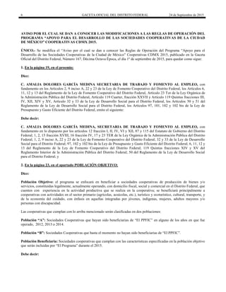 6 GACETA OFICIAL DEL DISTRITO FEDERAL 24 de Septiembre de 2015
AVISO POR EL CUAL SE DAN A CONOCER LAS MODIFICACIONES A LAS REGLAS DE OPERACIÓN DEL
PROGRAMA “APOYO PARA EL DESARROLLO DE LAS SOCIEDADES COOPERATIVAS DE LA CIUDAD
DE MÉXICO” COOPERATIVAS CDMX 2015.
ÚNICO.- Se modifica el “Aviso por el cual se dan a conocer las Reglas de Operación del Programa “Apoyo para el
Desarrollo de las Sociedades Cooperativas de la Ciudad de México” Cooperativas CDMX 2015, publicado en la Gaceta
Oficial del Distrito Federal, Número 167, Décima Octava Época, el día 1º de septiembre de 2015, para quedar como sigue:
1. En la página 19, en el proemio:
Dice:
C. AMALIA DOLORES GARCÍA MEDINA SECRETARIA DE TRABAJO Y FOMENTO AL EMPLEO, con
fundamento en los Artículos 2, 9 inciso A, 22 y 23 de la Ley de Fomento Cooperativo del Distrito Federal, los Artículos 6,
11, 12 y 13 del Reglamento de la Ley de Fomento Cooperativo del Distrito Federal, Artículo 23 Ter de la Ley Orgánica de
la Administración Pública del Distrito Federal, Artículo 119 Cuarter, fracción XXVII y Artículo 119 Quintus fracciones III,
IV, XII, XIV y XV, Artículo 32 y 33 de la Ley de Desarrollo Social para el Distrito Federal, los Artículos 50 y 51 del
Reglamento de la Ley de Desarrollo Social para el Distrito Federal, los Artículos 97, 101, 102 y 102 bis de la Ley de
Presupuesto y Gasto Eficiente del Distrito Federal, emito el siguiente:
Debe decir:
C. AMALIA DOLORES GARCÍA MEDINA, SECRETARIA DE TRABAJO Y FOMENTO AL EMPLEO, con
fundamento en lo dispuesto por los artículos 12 fracción I, II, IV, VI y XII, 87 y 115 del Estatuto de Gobierno del Distrito
Federal; 1, 2, 15 fracción XVIII, 16 fracción IV, 17 y 23 TER de la Ley Orgánica de la Administración Pública del Distrito
Federal; 1, 2, 9 inciso A, 22 y 23 de la Ley de Fomento Cooperativo del Distrito Federal; 32 y 33 de la Ley de Desarrollo
Social para el Distrito Federal; 97, 102 y 102 bis de la Ley de Presupuesto y Gasto Eficiente del Distrito Federal; 6, 11, 12 y
13 del Reglamento de la Ley de Fomento Cooperativo del Distrito Federal; 119 Quintus fracciones XIV y XV del
Reglamento Interior de la Administración Pública del Distrito Federal; 50 del Reglamento de la Ley de Desarrollo Social
para el Distrito Federal; y
2. En la página 23, en el apartado POBLACIÓN OBJETIVO:
Dice:
Población Objetivo: el programa se enfocará en beneficiar a sociedades cooperativas de producción de bienes y/o
servicios, constituidas legalmente, actualmente operando, con domicilio fiscal, social y comercial en el Distrito Federal, que
cuenten con experiencia en la actividad productiva que se realiza en la cooperativa; se beneficiará principalmente a
cooperativas con actividades en el sector primario (agrícolas, acuícolas, etc.), turístico y ecoturístico, cultural, transporte, y
de la economía del cuidado, con énfasis en aquellas integradas por jóvenes, indígenas, mujeres, adultos mayores y/o
personas con discapacidad.
Las cooperativas que cumplan con lo arriba mencionado serán clasificadas en dos poblaciones:
Población “A”: Sociedades Cooperativas que hayan sido beneficiarias de “El PPFIC” en alguno de los años en que fue
operado, 2012, 2013 o 2014.
Población “B”: Sociedades Cooperativas que hasta el momento no hayan sido beneficiarias de “El PPFIC”.
Población Beneficiaria: Sociedades cooperativas que cumplan con las características especificadas en la población objetivo
que serán incluidas por “El Programa” durante el 2015.
Debe decir:
 