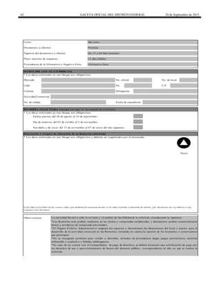 62 GACETA OFICIAL DEL DISTRITO FEDERAL 24 de Septiembre de 2015
Procedencia de la Afirmativa o Negativa Ficta
Calle No. C.P.
Fiestas patrias; del 20 de agosto al 16 de septiembre.
Día de muertos; del 05 de octubre al 3 de noviembre.
Norte
Navideña y de reyes; del 15 de noviembre al 07 de enero del año siguiente.
Colonia
DATO S DEL LO CAL CO MERCIAL
Costo:
* Los datos solicitados en este bloque son obligatorios.
Plazo máximo de respuesta
Documento a obtener
Vigencia del documento a obtener
Afirmativa ficta
15 días hábiles
*Las Romerías solo podrán realizarse en las fechas y temporadas establecidas, y únicamente podrán comercializarse
bienes y productos de temporada autorizados.
*El Órgano Político Administrativo asignará los espacios y determinará las dimensiones del local o puesto para el
desarrollo de la actividad comercial en las Romerías; tomando en cuenta la opinión de los locatarios o comerciantes
que participen.
*No se otorgarán permisos para vender o distribuir, artículos de procedencia ilegal, juegos pirotécnicos, material
inflamable o explosivo y bebidas embriagantes.
*En caso de no contar con el Comprobante de pago de derechos, se deberá presentar una certificación de pago por
los derechos de uso o aprovechamiento de bienes del dominio público, correspondiente al año en que se realiza la
solicitud.
Observaciones La autoridad llevará a cabo la revisión y el análisis de factibilidad de la solicitud, considerando lo siguiente:
Delegación
Actividad Comercial
Es pecificar el no mbre de las cuatro calles que delimitan la manzana do nde s e lo caliza el predio o inmueble de interés y las dis tancias de s us lindero s a las
es quinas más pró ximas .
RO MERÍA SO LICITADA (marque con una "x" la romería de su interés)
No. de cédula Fecha de expedición
Mercado No. oficial No. de local
De 15 a 60 días naturales
Permiso
Sin costo
* Los datos solicitados en este bloque son obligatorios.
Dimensión y croquis de ubicación de la Romería solicitada
* Los datos solicitados en este bloque son obligatorios y deberán ser requisitados por el interesado.
 