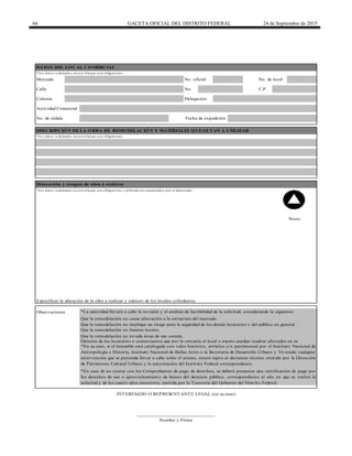 66 GACETA OFICIAL DEL DISTRITO FEDERAL 24 de Septiembre de 2015
Calle No. C.P.
INTERESADO O REPRESENTANTE LEGAL (en su caso)
*En su caso, si el inmueble está catalogado con valor histórico, artístico y/o patrimonial por el Instituto Nacional de
Antropología e Historia, Instituto Nacional de Bellas Artes o la Secretaría de Desarrollo Urbano y Vivienda; cualquier
intervención que se pretenda llevar a cabo sobre el mismo, estará sujeta al dictamen técnico emitido por la Dirección
de Patrimonio Cultural Urbano y la autorización del Instituto Federal correspondiente.
Especificar la ubicación de la obra a realizar y número de los locales colindantes.
Dimensión y croquis de obra a realizar
Delegación
Fecha de expediciónNo. de cédula
______________________________
Nombre y Firma
Colonia
Mercado No. oficial No. de local
Observaciones *La autoridad llevará a cabo la revisión y el análisis de factibilidad de la solicitud, considerando lo siguiente:
Que la remodelación no cause afectación a la estructura del mercado.
Que la remodelación no implique un riesgo para la seguridad de los demás locatarios y del público en general.
Que la remodelación no fusione locales.
*En caso de no contar con los Comprobantes de pago de derechos, se deberá presentar una certificación de pago por
los derechos de uso o aprovechamiento de bienes del dominio público, correspondiente al año en que se realiza la
solicitud y de los cuatro años anteriores, emitida por la Tesorería del Gobierno del Distrito Federal.
*Los datos solicitados en este bloque son obligatorios.
Actividad Comercial
DESCRIPCIÓN DE LA OBRA DE REMODELACIÓN Y MATERIALES QUE SE VAN A UTILIZAR
Opinión de los locatarios o comerciantes que por la cercanía al local o puesto puedan resultar afectados en su
Que la remodelación no invada áreas de uso común.
*Los datos solicitados en este bloque son obligatorios y deberán ser requisitados por el interesado
Norte
DATOS DEL LOCAL COMERCIAL
*Los datos solicitados en este bloque son obligatorios.
 
