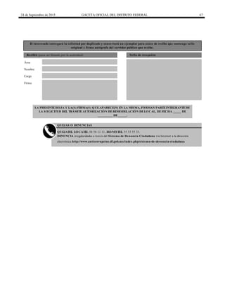 24 de Septiembre de 2015 GACETA OFICIAL DEL DISTRITO FEDERAL 67
El interesado entregará la solicitud por duplicado y conservará un ejemplar para acuse de recibo que contenga sello
original y firma autógrafa del servidor público que recibe.
Recibió (para ser llenado por la autoridad) Sello de recepción
Nombre
Cargo
Firma
QUEJAS O DENUNCIAS
QUEJATEL LOCATEL 56 58 11 11, HONESTEL 55 33 55 33.
DENUNCIA irregularidades a través del Sistema de Denuncia Ciudadana vía Internet a la dirección
electrónica http://www.anticorrupcion.df.gob.mx/index.php/sistema-de-denuncia-ciudadana
LA PRESENTEHOJA Y LA(S) FIRMA(S) QUEAPARECE(N) EN LA MISMA, FORMAN PARTEINTEGRANTEDE
LA SOLICITUD DEL TRÁMITEAUTORIZACIÓN DEREMODELACIÓN DELOCAL, DEFECHA _____ DE
_________ DE_____.
Área
 