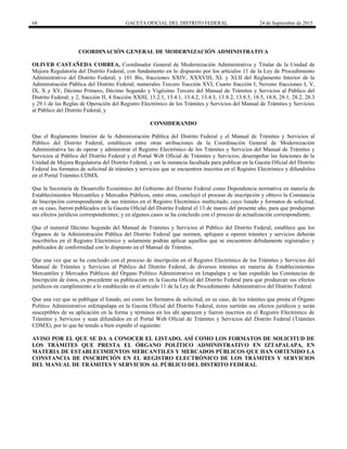 68 GACETA OFICIAL DEL DISTRITO FEDERAL 24 de Septiembre de 2015
COORDINACIÓN GENERAL DE MODERNIZACIÓN ADMINISTRATIVA
OLIVER CASTAÑEDA CORREA, Coordinador General de Modernización Administrativa y Titular de la Unidad de
Mejora Regulatoria del Distrito Federal, con fundamento en lo dispuesto por los artículos 11 de la Ley de Procedimiento
Administrativo del Distrito Federal; y 101 Bis, fracciones XXIV, XXXVIII, XL y XLII del Reglamento Interior de la
Administración Pública del Distrito Federal; numerales Tercero fracción XVI, Cuarto fracción I, Noveno fracciones I, V,
IX, X y XV, Décimo Primero, Décimo Segundo y Vigésimo Tercero del Manual de Trámites y Servicios al Público del
Distrito Federal; y 2, fracción II, 4 fracción XXIII, 13.2.1, 13.4.1, 13.4.2, 13.4.3, 13.8.2, 13.8.5, 18.5, 18.8, 28.1, 28.2, 28.3
y 29.1 de las Reglas de Operación del Registro Electrónico de los Trámites y Servicios del Manual de Trámites y Servicios
al Público del Distrito Federal, y
CONSIDERANDO
Que el Reglamento Interior de la Administración Pública del Distrito Federal y el Manual de Trámites y Servicios al
Público del Distrito Federal, establecen entre otras atribuciones de la Coordinación General de Modernización
Administrativa las de operar y administrar el Registro Electrónico de los Trámites y Servicios del Manual de Trámites y
Servicios al Público del Distrito Federal y el Portal Web Oficial de Trámites y Servicios; desempeñar las funciones de la
Unidad de Mejora Regulatoria del Distrito Federal, y ser la instancia facultada para publicar en la Gaceta Oficial del Distrito
Federal los formatos de solicitud de trámites y servicios que se encuentren inscritos en el Registro Electrónico y difundirlos
en el Portal Trámites CDMX.
Que la Secretaría de Desarrollo Económico del Gobierno del Distrito Federal como Dependencia normativa en materia de
Establecimientos Mercantiles y Mercados Públicos, entre otras, concluyó el proceso de inscripción y obtuvo la Constancia
de Inscripción correspondiente de sus trámites en el Registro Electrónico multicitado, cuyo listado y formatos de solicitud,
en su caso, fueron publicados en la Gaceta Oficial del Distrito Federal el 13 de marzo del presente año, para que produjeran
sus efectos jurídicos correspondientes; y en algunos casos se ha concluido con el proceso de actualización correspondiente.
Que el numeral Décimo Segundo del Manual de Trámites y Servicios al Público del Distrito Federal, establece que los
Órganos de la Administración Pública del Distrito Federal que normen, apliquen u operen trámites y servicios deberán
inscribirlos en el Registro Electrónico y solamente podrán aplicar aquellos que se encuentren debidamente registrados y
publicados de conformidad con lo dispuesto en el Manual de Trámites.
Que una vez que se ha concluido con el proceso de inscripción en el Registro Electrónico de los Trámites y Servicios del
Manual de Trámites y Servicios al Público del Distrito Federal, de diversos trámites en materia de Establecimientos
Mercantiles y Mercados Públicos del Órgano Político Administrativo en Iztapalapa y se han expedido las Constancias de
Inscripción de éstos, es procedente su publicación en la Gaceta Oficial del Distrito Federal para que produzcan sus efectos
jurídicos en cumplimiento a lo establecido en el artículo 11 de la Ley de Procedimiento Administrativo del Distrito Federal.
Que una vez que se publique el listado, así como los formatos de solicitud, en su caso, de los trámites que presta el Órgano
Político Administrativo enIztapalapa en la Gaceta Oficial del Distrito Federal, éstos surtirán sus efectos jurídicos y serán
susceptibles de su aplicación en la forma y términos en los ahí aparecen y fueron inscritos en el Registro Electrónico de
Trámites y Servicios y sean difundidos en el Portal Web Oficial de Trámites y Servicios del Distrito Federal (Trámites
CDMX), por lo que he tenido a bien expedir el siguiente:
AVISO POR EL QUE SE DA A CONOCER EL LISTADO, ASÍ COMO LOS FORMATOS DE SOLICITUD DE
LOS TRÁMITES QUE PRESTA EL ÓRGANO POLÍTICO ADMINISTRATIVO EN IZTAPALAPA, EN
MATERIA DE ESTABLECIMIENTOS MERCANTILES Y MERCADOS PÚBLICOS QUE HAN OBTENIDO LA
CONSTANCIA DE INSCRIPCIÓN EN EL REGISTRO ELECTRÓNICO DE LOS TRÁMITES Y SERVICIOS
DEL MANUAL DE TRÁMITES Y SERVICIOS AL PÚBLICO DEL DISTRITO FEDERAL
 