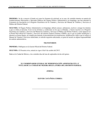 24 de Septiembre de 2015 GACETA OFICIAL DEL DISTRITO FEDERAL 69
PRIMERO.- Se da a conocer el listado así como los formatos de solicitud, en su caso, de veintidós trámites en materia de
Establecimientos Mercantiles y Mercados Públicos del Órgano Político Administrativo en Iztapalapa, que han obtenido la
Constancia de Inscripción en el Registro Electrónico de los Trámites y Servicios del Manual de Trámites y Servicios al
Público del Distrito Federal.
SEGUNDO.- El Órgano Político Administrativo en Iztapalapa, deberá conocer, substanciar, resolver u otorgar los trámites
a que se refiere el presente Aviso en los términos y condiciones en los que se difunden, y fueron inscritos en el Registro
Electrónico de Trámites y Servicios del Manual de Trámites y Servicios al Público del Distrito Federal y como aparecen en
el Portal Web Oficial de Trámites y Servicios del Distrito Federal (Trámites CDMX), por lo que no podrá modificarse o
alterarse en forma alguna, sin cumplir previamente el procedimiento de actualización, modificación o baja a que se refiere el
Manual de Trámites y Servicios multicitado, ni solicitar requisitos adicionales, so pena de incurrir en alguna responsabilidad
de carácter administrativa.
TRANSITORIOS
PRIMERO.- Publíquese en la Gaceta Oficial del Distrito Federal.
SEGUNDO.- El Presente aviso, entrará en vigor el día 8 de octubre del 2015.
Dado en la Ciudad de México, a los veintidós días del mes de septiembre de dos mil quince.
EL COORDINADOR GENERAL DE MODERNIZACIÓN ADMINISTRATIVA Y
TITULAR DE LA UNIDAD DE MEJORA REGULATORIA DEL DISTRITO FEDERAL
(FIRMA)
OLIVER CASTAÑEDA CORREA
 