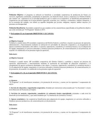 24 de Septiembre de 2015 GACETA OFICIAL DEL DISTRITO FEDERAL 7
Población Objetivo: el programa se enfocará en beneficiar a sociedades cooperativas de producción de bienes y/o
servicios, legalmente constituidas, actualmente en operación, con domicilio fiscal, social y comercial en el Distrito Federal,
que cuenten con experiencia en la actividad productiva que se realiza en la cooperativa; se beneficiará principalmente a
cooperativas con actividades en el sector primario (agrícolas, acuícolas, etc.), turístico y ecoturístico, cultural, transporte, y
de la economía del cuidado, con énfasis en aquellas integradas por jóvenes, indígenas, mujeres, adultos mayores y/o
personas con discapacidad.
Población Beneficiaria: Sociedades cooperativas que cumplan con las características especificadas en la población objetivo
que serán incluidas por “El Programa” durante el 2015.
3. En la página 23, en el apartado OBJETIVOS Y ALCANCES:
Dice:
a) Objetivo General
Fortalecer a cuando menos 80 sociedades cooperativas del Distrito Federal y contribuir a mejorar sus procesos de operación,
administración y funcionamiento mediante la realización de actividades de educación cooperativa y el otorgamiento de
apoyos económicos destinados a dos rubros: 1) asesoría, capacitación, consultoría y/o asistencia técnica y 2) a la adquisición
de equipo, maquinaria y/o servicios enfocados a fortalecer procesos productivos, de comercialización y/o de promoción, de
acuerdo a lo establecido en las presentes reglas de operación .
Debe decir:
a) Objetivo General
Fortalecer a cuando menos 100 sociedades cooperativas del Distrito Federal y contribuir a mejorar sus procesos de
operación, administración y funcionamiento mediante la realización de actividades de educación cooperativa y el
otorgamiento de apoyos económicos destinados a dos rubros: 1) asesoría, capacitación, consultoría y/o asistencia técnica y
2) a la adquisición de equipo, maquinaria y/o servicios enfocados a fortalecer procesos productivos, de comercialización y/o
de promoción, de acuerdo a lo establecido en las presentes reglas de operación.
4. En la página 23 y 24, en el apartado OBJETIVOS Y ALCANCES:
Dice:
c) Alcances
“El Programa” es de transferencia monetaria y de prestación de servicios, y cuenta con los siguientes 3 componentes de
apoyo:
1. Servicio de educación y capacitación cooperativa, brindado por instructores seleccionados por “La Secretaría” a través
de la Dirección de Promoción al Empleo.
2. Servicios de asesoría, capacitación, consultoría y/o asistencia técnica especializada orientadas a cada nivel de
desarrollo de las beneficiarias, y que serán brindados por “La Institución de Asistencia Técnica”.
3. Apoyos económicos a las cooperativas beneficiarias para adquisición de equipo, maquinaria y/o servicios enfocados a
fortalecer procesos productivos, de comercialización y/o de promoción.
Debe decir:
c) Alcances
“El Programa” es de transferencia monetaria y de prestación de servicios, y cuenta con los siguientes 4 componentes de
apoyo:
 