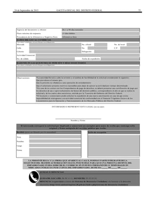 24 de Septiembre de 2015 GACETA OFICIAL DEL DISTRITO FEDERAL 75
Plazo máximo de respuesta
Procedencia de la Afirmativa o Negativa Ficta
Calle No. C.P.
LA PRESENTE HOJA Y LA FIRMA QUE APARECE AL CALCE, FORMAN PARTE INTEGRANTE DE LA
SOLICITUD DEL TRÁMITE AUTORIZACIÓN HASTA POR 90 DÍAS PARA QUE UNA PERSONA DISTINTA DEL
EMPADRONADO PUEDA EJERCER EL COMERCIO EN PUESTOS PERMANENTES O TEMPORALES EN
MERCADOS PÚBLICOS POR CUENTA DEL EMPADRONADO, DE FECHA _____ DE _____ DE _____.
Área
Actividad Comercial
*Los datos solicitados en este bloque son obligatorios
Mercado No. oficial No. de local
Colonia
Fecha de expedición
Delegación
Afirmativa ficta
15 días hábiles
De 1 a 90 días naturales
QUEJATEL LOCATEL 56 58 11 11, HONESTEL 55 33 55 33.
DENUNCIA irregularidades a través del Sistema de Denuncia Ciudadana vía Internet a la dirección
electrónica http://www.anticorrupcion.df.gob.mx/index.php/sistema-de-denuncia-ciudadana
RAZONES EN LAS QUE FUNDA SU PETICIÓN Y DÍAS SOLICITADOS
Nombre
Nombre y Firma
*Los datos solicitados en este bloque son obligatorios
Cargo
Firma
INTERESADO O REPRESENTANTE LEGAL (en su caso)
Observaciones
Que el solicitante presente motivos razonables para dejar de ejercer su actividad por tiempo determinado.
No. de cédula
Vigencia del documento a obtener
DATOS DEL LOCAL COMERCIAL
El interesado entregará la solicitud por duplicado y conservará un ejemplar para acuse de recibo que contenga sello
original y firma autógrafa del servidor público que recibe.
Recibió (para ser llenado por la autoridad) Sello de recepción
*La autoridad llevará a cabo la revisión y el análisis de factibilidad de la solicitud considerando lo siguiente:
Que prevalezca el mismo giro.
Que la petición no obedezca a una operación de arrendamiento
*En caso de no contar con los Comprobantes de pago de derechos, se deberá presentar una certificación de pago por
los derechos de uso o aprovechamiento de bienes del dominio público, correspondiente al año en que se realiza la
solicitud y de los cuatro años anteriores, emitida por la Tesorería del Gobierno del Distrito Federal.
*El locatario o comerciante podrá solicitar la expedición de una nueva autorización en caso de que exista
imposibilidad de reintegrarse a su actividad comercial de conformidad con el Numeral Trigésimo Octavo de los
Lineamientos para la Operación y Funcionamiento de los Mercados Públicos del Distrito Federal.
QUEJAS O DENUNCIAS
 