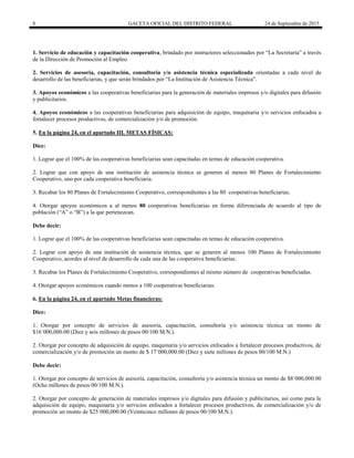 8 GACETA OFICIAL DEL DISTRITO FEDERAL 24 de Septiembre de 2015
1. Servicio de educación y capacitación cooperativa, brindado por instructores seleccionados por “La Secretaría” a través
de la Dirección de Promoción al Empleo.
2. Servicios de asesoría, capacitación, consultoría y/o asistencia técnica especializada orientadas a cada nivel de
desarrollo de las beneficiarias, y que serán brindados por “La Institución de Asistencia Técnica”.
3. Apoyos económicos a las cooperativas beneficiarias para la generación de materiales impresos y/o digitales para difusión
y publicitarios.
4. Apoyos económicos a las cooperativas beneficiarias para adquisición de equipo, maquinaria y/o servicios enfocados a
fortalecer procesos productivos, de comercialización y/o de promoción.
5. En la página 24, en el apartado III. METAS FÍSICAS:
Dice:
1. Lograr que el 100% de las cooperativas beneficiarias sean capacitadas en temas de educación cooperativa.
2. Lograr que con apoyo de una institución de asistencia técnica se generen al menos 80 Planes de Fortalecimiento
Cooperativo, uno por cada cooperativa beneficiaria.
3. Recabar los 80 Planes de Fortalecimiento Cooperativo, correspondientes a las 80 cooperativas beneficiarias.
4. Otorgar apoyos económicos a al menos 80 cooperativas beneficiarias en forma diferenciada de acuerdo al tipo de
población (“A” o “B”) a la que pertenezcan.
Debe decir:
1. Lograr que el 100% de las cooperativas beneficiarias sean capacitadas en temas de educación cooperativa.
2. Lograr con apoyo de una institución de asistencia técnica, que se generen al menos 100 Planes de Fortalecimiento
Cooperativo, acordes al nivel de desarrollo de cada una de las cooperativa beneficiarias.
3. Recabar los Planes de Fortalecimiento Cooperativo, correspondientes al mismo número de cooperativas beneficiadas.
4. Otorgar apoyos económicos cuando menos a 100 cooperativas beneficiarias.
6. En la página 24, en el apartado Metas financieras:
Dice:
1. Otorgar por concepto de servicios de asesoría, capacitación, consultoría y/o asistencia técnica un monto de
$16´000,000.00 (Diez y seis millones de pesos 00/100 M.N.).
2. Otorgar por concepto de adquisición de equipo, maquinaria y/o servicios enfocados a fortalecer procesos productivos, de
comercialización y/o de promoción un monto de $ 17´000,000.00 (Diez y siete millones de pesos 00/100 M.N.)
Debe decir:
1. Otorgar por concepto de servicios de asesoría, capacitación, consultoría y/o asistencia técnica un monto de $8´000,000.00
(Ocho millones de pesos 00/100 M.N.).
2. Otorgar por concepto de generación de materiales impresos y/o digitales para difusión y publicitarios, así como para la
adquisición de equipo, maquinaria y/o servicios enfocados a fortalecer procesos productivos, de comercialización y/o de
promoción un monto de $25´000,000.00 (Veinticinco millones de pesos 00/100 M.N.).
 