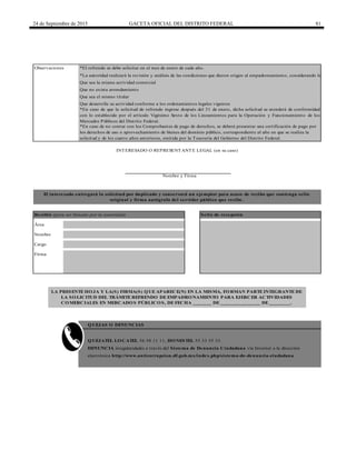 24 de Septiembre de 2015 GACETA OFICIAL DEL DISTRITO FEDERAL 81
*El refrendo se debe solicitar en el mes de enero de cada año.
Firma
INTERESADO O REPRESENTANTE LEGAL (en su caso)
Nombre y Firma
El interesado entregará la solicitud por duplicado y conservará un ejemplar para acuse de recibo que contenga sello
original y firma autógrafa del servidor público que recibe.
Recibió (para ser llenado por la autoridad) Sello de recepción
Área
Nombre
Cargo
Observaciones
*En caso de que la solicitud de refrendo ingrese después del 31 de enero, dicha solicitud se atenderá de conformidad
con lo establecido por el artículo Vigésimo Sexto de los Lineamientos para la Operación y Funcionamiento de los
Mercados Públicos del Distrito Federal.
QUEJATEL LOCATEL 56 58 11 11, HONESTEL 55 33 55 33.
DENUNCIA irregularidades a través del Sistema de Denuncia Ciudadana vía Internet a la dirección
electrónica http://www.anticorrupcion.df.gob.mx/index.php/sistema-de-denuncia-ciudadana
*En caso de no contar con los Comprobantes de pago de derechos, se deberá presentar una certificación de pago por
los derechos de uso o aprovechamiento de bienes del dominio público, correspondiente al año en que se realiza la
solicitud y de los cuatro años anteriores, emitida por la Tesorería del Gobierno del Distrito Federal.
*La autoridad realizará la revisión y análisis de las condiciones que dieron origen al empadronamiento, considerando lo siguiente:
Que sea la misma actividad comercial
Que sea el mismo titular
Que desarrolle su actividad conforme a los ordenamientos legales vigentes
Que no exista arrendamiento
QUEJAS O DENUNCIAS
LA PRESENTE HOJA Y LA(S) FIRMA(S) QUE APARECE(N) EN LA MISMA, FORMAN PARTE INTEGRANTE DE
LA SOLICITUD DEL TRÁMITE REFRENDO DE EMPADRONAMIENTO PARA EJERCER ACTIVIDADES
COMERCIALES EN MERCADOS PÚBLICOS, DE FECHA _______ DE _______________ DE ________.
 