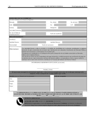 84 GACETA OFICIAL DEL DISTRITO FEDERAL 24 de Septiembre de 2015
Calle No. C.P.
QUEJAS O DENUNCIAS
Observaciones
Nacionalidad
______________________________
Nombre y Firma
DATOS DEL LOCAL COMERCIAL
*Los datos solicitados en este bloque son obligatorios.
INTERESADO O REPRESENTANTE LEGAL (en su caso)
No. de la Cédula de
empadronamiento
Fecha de expedición
Datos del beneficiario
Nombre(s)
Apellido Paterno Apellido Materno
Nombre
Cargo
Firma
*Se sujetará en lo establecido en el Catálogo de Giros para el desarrollo de actividades comerciales en Mercados
Públicos de la Ciudad de México.
*En caso de no contar con los Comprobantes de pago de derechos, se deberá presentar una certificación de pago por
los derechos de uso o aprovechamiento de bienes del dominio público, correspondiente al año en que se realiza la
solicitud y de los cuatro años anteriores, emitida por la Tesorería del Gobierno del Distrito Federal.
QUEJATEL LOCATEL 56 58 11 11, HONESTEL 55 33 55 33.
DENUNCIA irregularidades a través del Sistema de Denuncia Ciudadana vía Internet a la dirección
electrónica http://www.anticorrupcion.df.gob.mx/index.php/sistema-de-denuncia-ciudadana
Mercado No. oficial No. de local
Colonia Delegación
Actividad Comercial
Fecha de nacimiento
*La autoridad llevará a cabo la revisión y el análisis de factibilidad de la solicitud, considerando lo siguiente:
Saturación de giros comerciales de un mismo tipo, Satisfacción de la demanda, Zonificación del Mercado Público y
Opinión de los locatarios o comerciantes con el mismo giro
LA PRESENTE HOJA Y LA FIRMA QUE APARECE AL CALCE, FORMAN PARTE INTEGRANTE DE LA
SOLICITUD DEL TRÁMITE AUTORIZACIÓN DE CAMBIO DE GIRO DE LOCAL EN MERCADO PÚBLICO, DE
FECHA ______ DE ______ DE ______.
El interesado entregará la solicitud por duplicado y conservará un ejemplar para acuse de recibo que contenga sello
original y firma autógrafa del servidor público que recibe.
Recibió (para ser llenado por la autoridad) Sello de recepción
Área
 