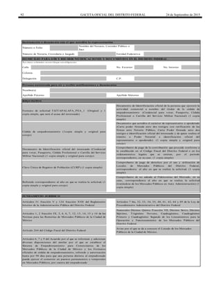92 GACETA OFICIAL DEL DISTRITO FEDERAL 24 de Septiembre de 2015
Calle
Apellido Materno
FUNDAMENTO JURÍDICO
Artículos 51 fracción V y 124 fracción XVII del Reglamento
Interior de la Administración Pública del Distrito Federal
Artículo 264 del Código Fiscal del Distrito Federal
Numerales Décimo Quinto Fracción VII, Décimo Sexto, Décimo
Séptimo, Trigésimo Noveno, Cuadragésimo, Cuadragésimo
Primero y Cuadragésimo Segundo de los Lineamientos para la
Operación y Funcionamiento de los Mercados Públicos del
Distrito Federal.
REQ UISITO S
Cédula de empadronamiento (1copia simple y original para
cotejo)
C.P.
Colonia
No. Interior
Comprobante de pago de la contribución que proceda conforme a
lo establecido en el Código Fiscal del Distrito Federal o en los
ordenamientos legales que se emitan, por el periodo
correspondiente, en su caso. (1 copia simple)
Persona autorizada para oír y recibir notificaciones y documentos
Nombre(s)
Delegación
Comprobante de pago de derechos por el uso y utilización de
Locales de Mercados Públicos del Distrito Federal,
correspondiente al año en que se realiza la solicitud. (1 copia
simple)
Documento de Identificación oficial del interesado (Credencial
para votar, Pasaporte, Cédula Profesional o Cartilla del Servicio
Militar Nacional) (1 copia simple y original para cotejo)
Artículos 1, 2 fracción IX, 3, 4, 6, 7, 12, 13, 14, 15 y 16 de las
Normas para las Romerías de Mercados Públicos de la Ciudad de
México
Clave Única de Registro de Población (CURP) (1 copia simple)
Aviso por el que se da a conocer el Listado de los Mercados
Públicos de la Ciudad de México.
Artículos 6, 7 y 9 del Acuerdo por el que se reforman y adicionan
diversas disposiciones del similar por el que se establece el
Sistema de Empadronamiento para Comerciantes de los
Mercados Públicos de la Ciudad de México y los Formatos
oficiales de cédula de empadronamiento, refrendo y autorización
hasta por 90 días para que una persona distinta al empadronado
pueda ejercer el comercio en puestos permanentes o temporales
en Mercados Públicos, por cuenta del empadronado
Instrumento o documento con el que acredita la representación
Documento que acredita el carácter de representante o apoderado
(Carta poder firmada ante dos testigos con ratificación de las
firmas ante Notario Público, Carta Poder firmada ante dos
testigos e identificación oficial del interesado y de quien realiza el
trámite o Poder Notarial e identificación oficial del
representante o apoderado) (1 copia simple y original para
cotejo)
Nombre del Notario, Corredor Público o
Juez
Entidad FederativaNúmero de Notaría, Correduría o Juzgado
Número o Folio
*Lo s d ato s so licitad o s en este b lo q ue so n o b lig ato rio s.
DO MICILIO PARA O ÍR Y RECIBIR NO TIFICACIO NES Y DO CUMENTO S EN EL DISTRITO FEDERAL
No. Exterior
Formato de solicitud TIZTAPALAPA_PEA_1 (Original y 1
copia simple, que será el acuse del interesado)
Refrendo correspondiente al año en que se realiza la solicitud. (1
copia simple y original para cotejo)
Artículos 7 bis, 32, 33, 34, 35, 40, 41, 42, 44 y 49 de la Ley de
Procedimiento Administrativo del Distrito Federal
Comprobante de no adeudo al Fideicomiso del Mercado, en su
caso, correspondiente al año en que se realiza la solicitud
(tratándose de los Mercados Públicos en Auto Administración) (1
copia simple)
Documento de Identificiación oficial de la persona que ejercerá la
actividad comercial a nombre del titular de la cédula de
empadronamiento (Credencial para votar, Pasaporte, Cédula
Profesional o Cartilla del Servicio Militar Nacional) (1 copia
simple)
Apellido Paterno
 