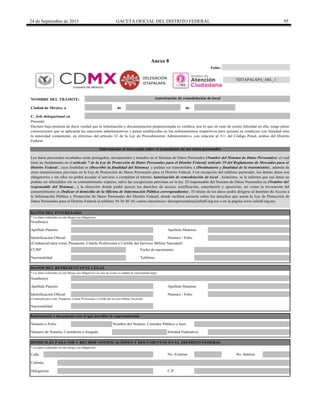 24 de Septiembre de 2015 GACETA OFICIAL DEL DISTRITO FEDERAL 95
Anexo 8
de de
C. Jefe delegacional en
DATOS DEL INTERESADO
(Credencial para votar, Pasaporte, Cédula Profesional o Cartilla del Servicio Militar Nacional)
Calle
Folio:
Clave de formato:
Apellido Materno
* Los datos solicitados en este bloque son obligatorios.
(Credencial para votar, Pasaporte, Cédula Profesional o Cartilla del Servicio Militar Nacional)
No. Exterior
Número / FolioIdentificación Oficial
Nacionalidad
* Los datos solicitados en este bloque son obligatorios en caso de actuar en calidad de representante legal
Nombre(s)
Apellido Materno
C.P.
Colonia
No. Interior
Identificación Oficial
Delegación
Apellido Paterno
Número / Folio
Nombre del Notario, Corredor Público o Juez
Número de Notaría, Correduría o Juzgado Entidad Federativa
DATOS DEL REPRESENTANTE LEGAL
TeléfonoNacionalidad
Instrumento o documento con el que acredita la representación
Número o Folio
DOMICILIO PARA OIR Y RECIBIR NOTIFICACIONES Y DOCUMENTOS EN EL DISTRITO FEDERAL
Los datos personales recabados serán protegidos, incorporados y tratados en el Sistema de Datos Personales (Nombre del Sistema de Datos Personales) el cual
tiene su fundamento en el artículo 7 de la Ley de Protección de Datos Personales para el Distrito Federal; artículo 39 del Reglamento de Mercados para el
Distrito Federal , cuya finalidad es (Describir la finalidad del Sistema) y podrán ser transmitidos a (Destinatario y finalidad de la transmisión) , además de
otras transmisiones previstas en la Ley de Protección de Datos Personales para el Distrito Federal. Con excepción del teléfono particular, los demás datos son
obligatorios y sin ellos no podrá acceder al servicio o completar el trámite Autorización de remodelación de local . Asimismo, se le informa que sus datos no
podrán ser difundidos sin su consentimiento expreso, salvo las excepciones previstas en la ley. El responsable del Sistema de Datos Personales es (Nombre del
responsable del Sistema) , y la dirección donde podrá ejercer los derechos de acceso, rectificación, cancelación y oposición, así como la revocación del
consentimiento es (Indicar el domicilio de la Oficina de Información Pública correspondiente) . El titular de los datos podrá dirigirse al Instituto de Acceso a
la Información Pública y Protección de Datos Personales del Distrito Federal, donde recibirá asesoría sobre los derechos que tutela la Ley de Protección de
Datos Personales para el Distrito Federal al teléfono 56 36 46 36; correo electrónico: datospersonales@infodf.org.mx o en la página www.infodf.org.mx.
NOMBRE DEL TRÁMITE:
* Los datos solicitados en este bloque son obligatorios.
Apellido Paterno
CURP Fecha de nacimiento
TIZTAPALAPA_ARL_1
Autorización de remodelación de local
Presente
Declaro bajo protesta de decir verdad que la información y documentación proporcionada es verídica, por lo que en caso de existir falsedad en ella, tengo pleno
conocimiento que se aplicarán las sanciones administrativas y penas establecidas en los ordenamientos respectivos para quienes se conducen con falsedad ante
la autoridad competente, en términos del artículo 32 de la Ley de Procedimiento Administrativo, con relación al 311 del Código Penal, ambos del Distrito
Federal.
Información al interesado sobre el tratamiento de sus datos personales
Nombre(s)
Ciudad de México, a
DELEGACIÓN
IZTAPALAPA
 