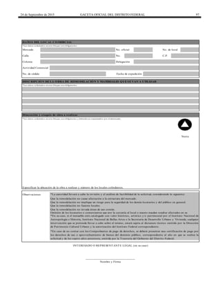 24 de Septiembre de 2015 GACETA OFICIAL DEL DISTRITO FEDERAL 97
Calle No. C.P.
INTERESADO O REPRESENTANTE LEGAL (en su caso)
*En su caso, si el inmueble está catalogado con valor histórico, artístico y/o patrimonial por el Instituto Nacional de
Antropología e Historia, Instituto Nacional de Bellas Artes o la Secretaría de Desarrollo Urbano y Vivienda; cualquier
intervención que se pretenda llevar a cabo sobre el mismo, estará sujeta al dictamen técnico emitido por la Dirección
de Patrimonio Cultural Urbano y la autorización del Instituto Federal correspondiente.
Especificar la ubicación de la obra a realizar y número de los locales colindantes.
Dimensión y croquis de obra a realizar
Delegación
Fecha de expediciónNo. de cédula
______________________________
Nombre y Firma
Colonia
Mercado No. oficial No. de local
Observaciones *La autoridad llevará a cabo la revisión y el análisis de factibilidad de la solicitud, considerando lo siguiente:
Que la remodelación no cause afectación a la estructura del mercado.
Que la remodelación no implique un riesgo para la seguridad de los demás locatarios y del público en general.
Que la remodelación no fusione locales.
*En caso de no contar con los Comprobantes de pago de derechos, se deberá presentar una certificación de pago por
los derechos de uso o aprovechamiento de bienes del dominio público, correspondiente al año en que se realiza la
solicitud y de los cuatro años anteriores, emitida por la Tesorería del Gobierno del Distrito Federal.
*Los datos solicitados en este bloque son obligatorios.
Actividad Comercial
DESCRIPCIÓN DE LA OBRA DE REMODELACIÓN Y MATERIALES QUE SE VAN A UTILIZAR
Opinión de los locatarios o comerciantes que por la cercanía al local o puesto puedan resultar afectados en su
Que la remodelación no invada áreas de uso común.
*Los datos solicitados en este bloque son obligatorios y deberán ser requisitados por el interesado
Norte
DATOS DEL LOCAL COMERCIAL
*Los datos solicitados en este bloque son obligatorios.
 
