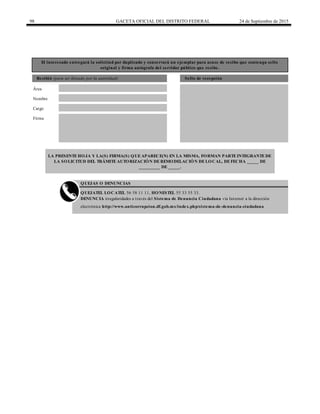 98 GACETA OFICIAL DEL DISTRITO FEDERAL 24 de Septiembre de 2015
El interesado entregará la solicitud por duplicado y conservará un ejemplar para acuse de recibo que contenga sello
original y firma autógrafa del servidor público que recibe.
Recibió (para ser llenado por la autoridad) Sello de recepción
Nombre
Cargo
Firma
QUEJAS O DENUNCIAS
QUEJATEL LOCATEL 56 58 11 11, HONESTEL 55 33 55 33.
DENUNCIA irregularidades a través del Sistema de Denuncia Ciudadana vía Internet a la dirección
electrónica http://www.anticorrupcion.df.gob.mx/index.php/sistema-de-denuncia-ciudadana
LA PRESENTEHOJA Y LA(S) FIRMA(S) QUEAPARECE(N) EN LA MISMA, FORMAN PARTEINTEGRANTEDE
LA SOLICITUD DEL TRÁMITEAUTORIZACIÓN DEREMODELACIÓN DELOCAL, DEFECHA _____ DE
_________ DE _____.
Área
 