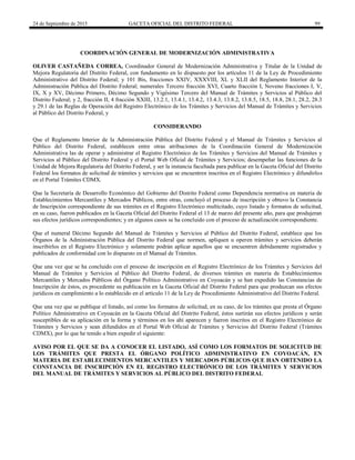 24 de Septiembre de 2015 GACETA OFICIAL DEL DISTRITO FEDERAL 99
COORDINACIÓN GENERAL DE MODERNIZACIÓN ADMINISTRATIVA
OLIVER CASTAÑEDA CORREA, Coordinador General de Modernización Administrativa y Titular de la Unidad de
Mejora Regulatoria del Distrito Federal, con fundamento en lo dispuesto por los artículos 11 de la Ley de Procedimiento
Administrativo del Distrito Federal; y 101 Bis, fracciones XXIV, XXXVIII, XL y XLII del Reglamento Interior de la
Administración Pública del Distrito Federal; numerales Tercero fracción XVI, Cuarto fracción I, Noveno fracciones I, V,
IX, X y XV, Décimo Primero, Décimo Segundo y Vigésimo Tercero del Manual de Trámites y Servicios al Público del
Distrito Federal; y 2, fracción II, 4 fracción XXIII, 13.2.1, 13.4.1, 13.4.2, 13.4.3, 13.8.2, 13.8.5, 18.5, 18.8, 28.1, 28.2, 28.3
y 29.1 de las Reglas de Operación del Registro Electrónico de los Trámites y Servicios del Manual de Trámites y Servicios
al Público del Distrito Federal, y
CONSIDERANDO
Que el Reglamento Interior de la Administración Pública del Distrito Federal y el Manual de Trámites y Servicios al
Público del Distrito Federal, establecen entre otras atribuciones de la Coordinación General de Modernización
Administrativa las de operar y administrar el Registro Electrónico de los Trámites y Servicios del Manual de Trámites y
Servicios al Público del Distrito Federal y el Portal Web Oficial de Trámites y Servicios; desempeñar las funciones de la
Unidad de Mejora Regulatoria del Distrito Federal, y ser la instancia facultada para publicar en la Gaceta Oficial del Distrito
Federal los formatos de solicitud de trámites y servicios que se encuentren inscritos en el Registro Electrónico y difundirlos
en el Portal Trámites CDMX.
Que la Secretaría de Desarrollo Económico del Gobierno del Distrito Federal como Dependencia normativa en materia de
Establecimientos Mercantiles y Mercados Públicos, entre otras, concluyó el proceso de inscripción y obtuvo la Constancia
de Inscripción correspondiente de sus trámites en el Registro Electrónico multicitado, cuyo listado y formatos de solicitud,
en su caso, fueron publicados en la Gaceta Oficial del Distrito Federal el 13 de marzo del presente año, para que produjeran
sus efectos jurídicos correspondientes; y en algunos casos se ha concluido con el proceso de actualización correspondiente.
Que el numeral Décimo Segundo del Manual de Trámites y Servicios al Público del Distrito Federal, establece que los
Órganos de la Administración Pública del Distrito Federal que normen, apliquen u operen trámites y servicios deberán
inscribirlos en el Registro Electrónico y solamente podrán aplicar aquellos que se encuentren debidamente registrados y
publicados de conformidad con lo dispuesto en el Manual de Trámites.
Que una vez que se ha concluido con el proceso de inscripción en el Registro Electrónico de los Trámites y Servicios del
Manual de Trámites y Servicios al Público del Distrito Federal, de diversos trámites en materia de Establecimientos
Mercantiles y Mercados Públicos del Órgano Político Administrativo en Coyoacán y se han expedido las Constancias de
Inscripción de éstos, es procedente su publicación en la Gaceta Oficial del Distrito Federal para que produzcan sus efectos
jurídicos en cumplimiento a lo establecido en el artículo 11 de la Ley de Procedimiento Administrativo del Distrito Federal.
Que una vez que se publique el listado, así como los formatos de solicitud, en su caso, de los trámites que presta el Órgano
Político Administrativo en Coyoacán en la Gaceta Oficial del Distrito Federal, éstos surtirán sus efectos jurídicos y serán
susceptibles de su aplicación en la forma y términos en los ahí aparecen y fueron inscritos en el Registro Electrónico de
Trámites y Servicios y sean difundidos en el Portal Web Oficial de Trámites y Servicios del Distrito Federal (Trámites
CDMX), por lo que he tenido a bien expedir el siguiente:
AVISO POR EL QUE SE DA A CONOCER EL LISTADO, ASÍ COMO LOS FORMATOS DE SOLICITUD DE
LOS TRÁMITES QUE PRESTA EL ÓRGANO POLÍTICO ADMINISTRATIVO EN COYOACÁN, EN
MATERIA DE ESTABLECIMIENTOS MERCANTILES Y MERCADOS PÚBLICOS QUE HAN OBTENIDO LA
CONSTANCIA DE INSCRIPCIÓN EN EL REGISTRO ELECTRÓNICO DE LOS TRÁMITES Y SERVICIOS
DEL MANUAL DE TRÁMITES Y SERVICIOS AL PÚBLICO DEL DISTRITO FEDERAL
 