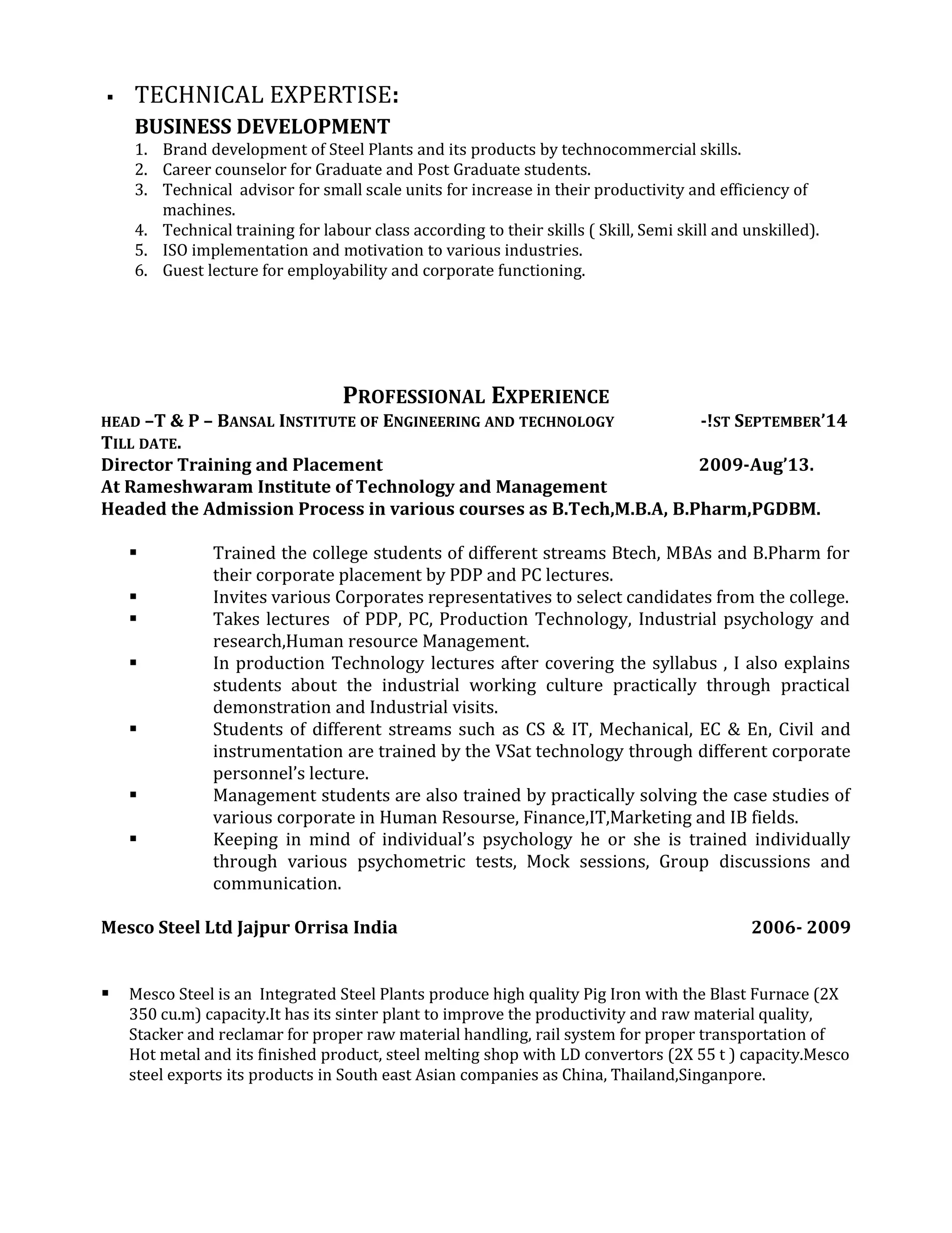  TECHNICAL EXPERTISE:
BUSINESS DEVELOPMENT
1. Brand development of Steel Plants and its products by technocommercial skills.
2. Career counselor for Graduate and Post Graduate students.
3. Technical advisor for small scale units for increase in their productivity and efficiency of
machines.
4. Technical training for labour class according to their skills ( Skill, Semi skill and unskilled).
5. ISO implementation and motivation to various industries.
6. Guest lecture for employability and corporate functioning.
PROFESSIONAL EXPERIENCE
HEAD –T & P – BANSAL INSTITUTE OF ENGINEERING AND TECHNOLOGY -!ST SEPTEMBER’14
TILL DATE.
Director Training and Placement 2009-Aug’13.
At Rameshwaram Institute of Technology and Management
Headed the Admission Process in various courses as B.Tech,M.B.A, B.Pharm,PGDBM.
 Trained the college students of different streams Btech, MBAs and B.Pharm for
their corporate placement by PDP and PC lectures.
 Invites various Corporates representatives to select candidates from the college.
 Takes lectures of PDP, PC, Production Technology, Industrial psychology and
research,Human resource Management.
 In production Technology lectures after covering the syllabus , I also explains
students about the industrial working culture practically through practical
demonstration and Industrial visits.
 Students of different streams such as CS & IT, Mechanical, EC & En, Civil and
instrumentation are trained by the VSat technology through different corporate
personnel’s lecture.
 Management students are also trained by practically solving the case studies of
various corporate in Human Resourse, Finance,IT,Marketing and IB fields.
 Keeping in mind of individual’s psychology he or she is trained individually
through various psychometric tests, Mock sessions, Group discussions and
communication.
Mesco Steel Ltd Jajpur Orrisa India 2006- 2009
 Mesco Steel is an Integrated Steel Plants produce high quality Pig Iron with the Blast Furnace (2X
350 cu.m) capacity.It has its sinter plant to improve the productivity and raw material quality,
Stacker and reclamar for proper raw material handling, rail system for proper transportation of
Hot metal and its finished product, steel melting shop with LD convertors (2X 55 t ) capacity.Mesco
steel exports its products in South east Asian companies as China, Thailand,Singanpore.
 