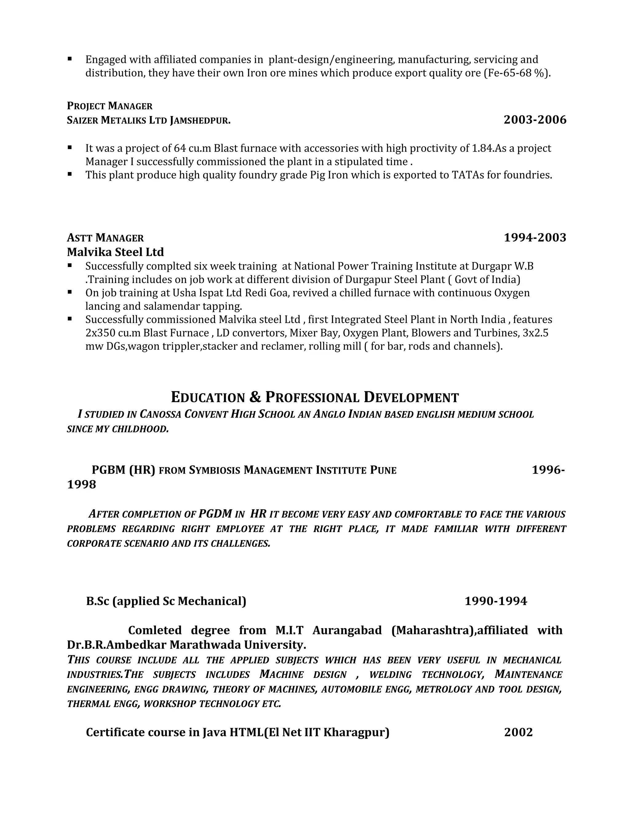 Engaged with affiliated companies in plant-design/engineering, manufacturing, servicing and
distribution, they have their own Iron ore mines which produce export quality ore (Fe-65-68 %).
PROJECT MANAGER
SAIZER METALIKS LTD JAMSHEDPUR. 2003-2006
 It was a project of 64 cu.m Blast furnace with accessories with high proctivity of 1.84.As a project
Manager I successfully commissioned the plant in a stipulated time .
 This plant produce high quality foundry grade Pig Iron which is exported to TATAs for foundries.
ASTT MANAGER 1994-2003
Malvika Steel Ltd
 Successfully complted six week training at National Power Training Institute at Durgapr W.B
.Training includes on job work at different division of Durgapur Steel Plant ( Govt of India)
 On job training at Usha Ispat Ltd Redi Goa, revived a chilled furnace with continuous Oxygen
lancing and salamendar tapping.
 Successfully commissioned Malvika steel Ltd , first Integrated Steel Plant in North India , features
2x350 cu.m Blast Furnace , LD convertors, Mixer Bay, Oxygen Plant, Blowers and Turbines, 3x2.5
mw DGs,wagon trippler,stacker and reclamer, rolling mill ( for bar, rods and channels).
EDUCATION & PROFESSIONAL DEVELOPMENT
I STUDIED IN CANOSSA CONVENT HIGH SCHOOL AN ANGLO INDIAN BASED ENGLISH MEDIUM SCHOOL
SINCE MY CHILDHOOD.
PGBM (HR) FROM SYMBIOSIS MANAGEMENT INSTITUTE PUNE 1996-
1998
AFTER COMPLETION OF PGDM IN HR IT BECOME VERY EASY AND COMFORTABLE TO FACE THE VARIOUS
PROBLEMS REGARDING RIGHT EMPLOYEE AT THE RIGHT PLACE, IT MADE FAMILIAR WITH DIFFERENT
CORPORATE SCENARIO AND ITS CHALLENGES.
B.Sc (applied Sc Mechanical) 1990-1994
Comleted degree from M.I.T Aurangabad (Maharashtra),affiliated with
Dr.B.R.Ambedkar Marathwada University.
THIS COURSE INCLUDE ALL THE APPLIED SUBJECTS WHICH HAS BEEN VERY USEFUL IN MECHANICAL
INDUSTRIES.THE SUBJECTS INCLUDES MACHINE DESIGN , WELDING TECHNOLOGY, MAINTENANCE
ENGINEERING, ENGG DRAWING, THEORY OF MACHINES, AUTOMOBILE ENGG, METROLOGY AND TOOL DESIGN,
THERMAL ENGG, WORKSHOP TECHNOLOGY ETC.
Certificate course in Java HTML(El Net IIT Kharagpur) 2002
 