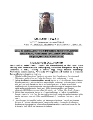 SAURABH TEWARI
16/1327 , INDIRANAGAR LUCKNOW- 226016
PHONE: +91-7080809290, 9305822705  EMAIL:SATEWARI2412@GMAIL.COM
GOAL: TO SECURE A POSITION IN INDUSTRIAL PRODUCTION,BUSINESS
DEVELOPMENT, PERSONALITY DEVELOPMENT,INDUSTRIAL
PROJECTS,MATERIAL MANAGEMENT.
HIGHLIGHTS OF QUALIFICATION
PROFESSIONAL INVOLVEMENT: Project and commissioning of Mini Steel Plants
specially Blast Furnace (64-350 cu.m) capacity, Production Management in top Steel
Corporates in India, Teaching in various Engg college Pruction Technology,
Professional communication, Personality Development and worked as a counselor
during admission in various courses.
1. Malvika Steel Ltd: Completed Training in Integrated Steel Plants Projects, Operations and
Maintenance and involved as a Production Engineer since project stage. 9+ years.
2. Saizar Metalliks Ltd Jamshedpur(Tata nagar) :Worked as a Project Manager for the 64 cu.m
Blast Furnace and its accessories. I was responsible for total project implementation including
civil work,mechanical work, erection of mechanical structures ,ordering of total plant
machineries and their commissioning, man power planning, material management and plant
safety and security.Our major clients were BHEL, Crompton and Greeves, Shneider
electronics,MECON,Lyco conveyors, Tata Refractories Ltd, PLC from Allen Bradley. 3 years.
3. MESCO Steel Jajpur Orrisa: Worked as a Production Manager in Pig Iron Casting Machine
having a capacity of 1200 T per day.My work involved both production and maintenance of Pig
casting Machines , Lime unit EOT cranes (250 T capacity), Pump house , lime slurry units. 2
years.
4. Rameshwaram Istitute of Technology and Management Lucknow :Presently working as a
Director Of Training , takes lectures onProduction Technology, Personality development,
Professional Communication, Industrial psychology,Operation research and involved in the
training for both B.Tech and Management students.
 