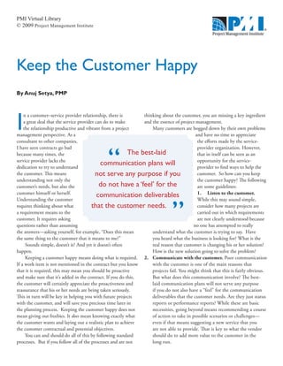 PMI Virtual Library
© 2009 Project Management Institute
Keep the Customer Happy
I
n a customer–service provider relationship, there is
a great deal that the service provider can do to make
the relationship productive and vibrant from a project
management perspective. As a
consultant to other companies,
I have seen contracts go bad
because many times, the
service provider lacks the
dedication to try to understand
the customer. This means
understanding not only the
customer’s needs, but also the
customer himself or herself.
Understanding the customer
requires thinking about what
a requirement means to the
customer. It requires asking
questions rather than assuming
the answers—asking yourself, for example, “Does this mean
the same thing to the customer that it means to me?”
Sounds simple, doesn’t it? And yet it doesn’t often
happen.
Keeping a customer happy means doing what is required.
If a work item is not mentioned in the contract but you know
that it is required, this may mean you should be proactive
and make sure that it’s added in the contract. If you do this,
the customer will certainly appreciate the proactiveness and
reassurance that his or her needs are being taken seriously.
This in turn will be key in helping you with future projects
with the customer, and will save you precious time later in
the planning process. Keeping the customer happy does not
mean giving out freebies. It does mean knowing exactly what
the customer wants and laying out a realistic plan to achieve
the customer contractual and potential objectives.
You can and should do all of this by following standard
processes. But if you follow all of the processes and are not
By Anuj Setya, PMP
thinking about the customer, you are missing a key ingredient
and the essence of project management.
Many customers are bogged down by their own problems
and have no time to appreciate
the efforts made by the service-
provider organization. However,
that in itself can be seen as an
opportunity for the service-
provider to find ways to help the
customer. So how can you keep
the customer happy? The following
are some guidelines:
1. Listen to the customer.
While this may sound simple,
consider how many projects are
carried out in which requirements
are not clearly understood because
no one has attempted to really
understand what the customer is trying to say. Have
you heard what the business is looking for? What is the
real reason that customer is changing his or her solution?
How is the new solution going to solve the problem?
2.	 Communicate with the customer. Poor communication
with the customer is one of the main reasons that
projects fail. You might think that this is fairly obvious.
But what does this communication involve? The best-
laid communication plans will not serve any purpose
if you do not also have a “feel” for the communication
deliverables that the customer needs. Are they just status
reports or performance reports? While these are basic
necessities, going beyond means recommending a course
of action to take in possible scenarios or challenges—
even if that means suggesting a new service that you
are not able to provide. That is key to what the vendor
should do to add more value to the customer in the
long run.
The best-laid
communication plans will
not serve any purpose if you
do not have a ‘feel’ for the
communication deliverables
that the customer needs.
”
 