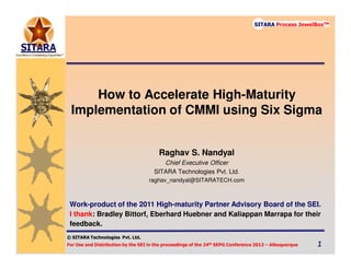 © SITARA Technologies
For Use and Distribution by the SEI in the proceedings of the 24th SEPG Conference 2012 – Albuquerque 1111
SITARA Process JewelBoxTM
© SITARA Technologies Pvt. Ltd.
SITARA Process JewelBoxTM
How to Accelerate High-Maturity
Implementation of CMMI using Six Sigma
Raghav S. Nandyal
Chief Executive Officer
SITARA Technologies Pvt. Ltd.
raghav_nandyal@SITARATECH.com
Work-product of the 2011 High-maturity Partner Advisory Board of the SEI.
I thank: Bradley Bittorf, Eberhard Huebner and Kaliappan Marrapa for their
feedback.
 