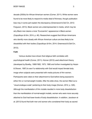BODY IMAGE 3
decade (2000s) for African-American women (Comer, 2011). White women were
found to be more likely to respond to media ideal of thinness, though publication
bias may in some part explain the discrepancy (Greenwood & Dal Cin, 2012;
Ferguson, 2013). Black women are underrepresented in media, which may be
why Black men desire a more “Eurocentric” appearance in Black women
(Capodilupo & Kim, 2014, p. 46). Researchers suggest that African Americans
who identify more closely with African American culture are less likely to be
dissatisfied with their bodies (Capodilupo & Kim, 2014; Greenwood & Dal Cin,
2012).
Faith
Various studies have shown that religious faith correlates with
psychological health (Comer, 2011). Homan (2012) used attachment theory
(developed by Bowlby, 1969/1982, 1973, 1980 and further investigated by Hazan
& Shaver, 1987) to see if a relationship with God would impact female body
image when subjects were presented with media pictures of thin women.
Participants were rated on their attachment to God before being exposed to
either thin or normal-weight models. After the slide show, the women filled out a
“visual analogue scale” pertaining to their body image (Homan, 2012, p. 326).
Although the manifestation of thin models resulted in more body dissatisfaction
than the manifestation of normal-weight models, women who were more securely
attached to God had lower levels of body dissatisfaction. In addition, Jacobson et
al. (2013) found that both men and women who considered their body as sacred
 