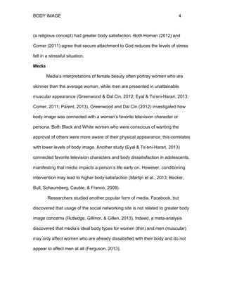 BODY IMAGE 4
(a religious concept) had greater body satisfaction. Both Homan (2012) and
Comer (2011) agree that secure attachment to God reduces the levels of stress
felt in a stressful situation.
Media
Media’s interpretations of female beauty often portray women who are
skinnier than the average woman, while men are presented in unattainable
muscular appearance (Greenwood & Dal Cin, 2012; Eyal & Te’eni-Harari, 2013;
Comer, 2011; Parent, 2013). Greenwood and Dal Cin (2012) investigated how
body image was connected with a woman’s favorite television character or
persona. Both Black and White women who were conscious of wanting the
approval of others were more aware of their physical appearance; this correlates
with lower levels of body image. Another study (Eyal & Te’eni-Harari, 2013)
connected favorite television characters and body dissatisfaction in adolescents,
manifesting that media impacts a person’s life early on. However, conditioning
intervention may lead to higher body satisfaction (Martijn et al., 2013; Becker,
Bull, Schaumberg, Cauble, & Franco, 2008).
Researchers studied another popular form of media, Facebook, but
discovered that usage of the social networking site is not related to greater body
image concerns (Rutledge, Gillmor, & Gillen, 2013). Indeed, a meta-analysis
discovered that media’s ideal body types for women (thin) and men (muscular)
may only affect women who are already dissatisfied with their body and do not
appear to affect men at all (Ferguson, 2013).
 