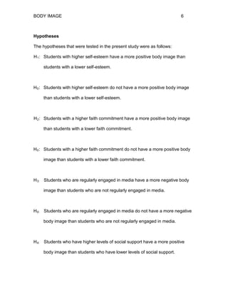 BODY IMAGE 6
Hypotheses
The hypotheses that were tested in the present study were as follows:
H1: Students with higher self-esteem have a more positive body image than
students with a lower self-esteem.
H0: Students with higher self-esteem do not have a more positive body image
than students with a lower self-esteem.
H2: Students with a higher faith commitment have a more positive body image
than students with a lower faith commitment.
H0: Students with a higher faith commitment do not have a more positive body
image than students with a lower faith commitment.
H3: Students who are regularly engaged in media have a more negative body
image than students who are not regularly engaged in media.
H0: Students who are regularly engaged in media do not have a more negative
body image than students who are not regularly engaged in media.
H4: Students who have higher levels of social support have a more positive
body image than students who have lower levels of social support.
 