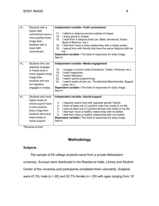 BODY IMAGE 8
*Reverse-scored
Methodology
Subjects
The sample of 55 college students came from a private Midwestern
university. Surveys were distributed in the Residence Halls, Library and Student
Center of the university and participants completed them voluntarily. Subjects
were 47.3% male (n = 26) and 52.7% female (n = 29) with ages ranging from 18
H2 Students with a
higher faith
commitment have a
more positive body
image than
students with a
lower faith
commitment.
Independent variable—Faith commitment
11. I attend a religious service outside of chapel.
12. I enjoy going to chapel.
13. I read from a religious book (ex. Bible, devotional, Koran,
Book of Mormon, etc.).
16. I feel that I have a close relationship with a higher power.
18. I spend time with friends that have the same religious faith as
me.
Dependent variable—The total of responses for body image.
See H1
H3 Students who are
regularly engaged
in media have a
more negative body
image than
students who are
not regularly
engaged in media.
Independent variable—Media engagement
14. I engage in social media (Facebook, Twitter, Pinterest, etc.).
19. I read magazines.
21. I watch television.
22. I watch sports programming.
24. I watch reality shows (ex. The Bachelor/Bachelorette, Biggest
Loser, etc.).
Dependent variable—The total of responses for body image.
See H1
H4 Students who have
higher levels of
social support have
a more positive
body image than
students who have
lower levels of
social support.
Independent variable—Social support
3. I regularly spend time with opposite gender friends.
4. I have at least one (1) positive male role model in my life.
5. I have at least one (1) positive female role model in my life.
7. I feel that I have a healthy relationship with my father.
8. I feel that I have a healthy relationship with my mother.
Dependent variable—The total of responses for body image.
See H1
 
