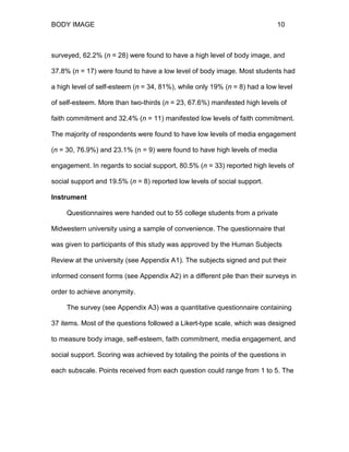 BODY IMAGE 10
surveyed, 62.2% (n = 28) were found to have a high level of body image, and
37.8% (n = 17) were found to have a low level of body image. Most students had
a high level of self-esteem (n = 34, 81%), while only 19% (n = 8) had a low level
of self-esteem. More than two-thirds (n = 23, 67.6%) manifested high levels of
faith commitment and 32.4% (n = 11) manifested low levels of faith commitment.
The majority of respondents were found to have low levels of media engagement
(n = 30, 76.9%) and 23.1% (n = 9) were found to have high levels of media
engagement. In regards to social support, 80.5% (n = 33) reported high levels of
social support and 19.5% (n = 8) reported low levels of social support.
Instrument
Questionnaires were handed out to 55 college students from a private
Midwestern university using a sample of convenience. The questionnaire that
was given to participants of this study was approved by the Human Subjects
Review at the university (see Appendix A1). The subjects signed and put their
informed consent forms (see Appendix A2) in a different pile than their surveys in
order to achieve anonymity.
The survey (see Appendix A3) was a quantitative questionnaire containing
37 items. Most of the questions followed a Likert-type scale, which was designed
to measure body image, self-esteem, faith commitment, media engagement, and
social support. Scoring was achieved by totaling the points of the questions in
each subscale. Points received from each question could range from 1 to 5. The
 