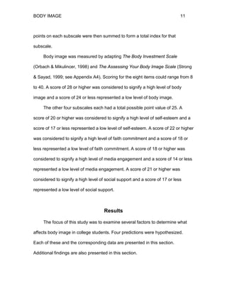 BODY IMAGE 11
points on each subscale were then summed to form a total index for that
subscale.
Body image was measured by adapting The Body Investment Scale
(Orbach & Mikulincer, 1998) and The Assessing Your Body Image Scale (Strong
& Sayad, 1999; see Appendix A4). Scoring for the eight items could range from 8
to 40. A score of 28 or higher was considered to signify a high level of body
image and a score of 24 or less represented a low level of body image.
The other four subscales each had a total possible point value of 25. A
score of 20 or higher was considered to signify a high level of self-esteem and a
score of 17 or less represented a low level of self-esteem. A score of 22 or higher
was considered to signify a high level of faith commitment and a score of 18 or
less represented a low level of faith commitment. A score of 18 or higher was
considered to signify a high level of media engagement and a score of 14 or less
represented a low level of media engagement. A score of 21 or higher was
considered to signify a high level of social support and a score of 17 or less
represented a low level of social support.
Results
The focus of this study was to examine several factors to determine what
affects body image in college students. Four predictions were hypothesized.
Each of these and the corresponding data are presented in this section.
Additional findings are also presented in this section.
 