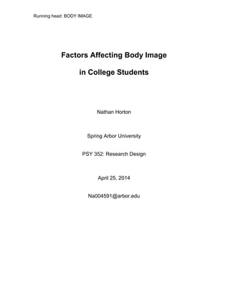 Running head: BODY IMAGE
Factors Affecting Body Image
in College Students
Nathan Horton
Spring Arbor University
PSY 352: Research Design
April 25, 2014
Na004591@arbor.edu
 