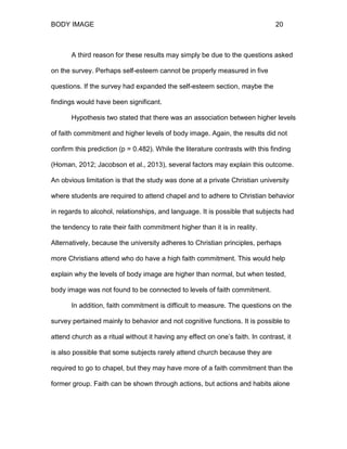 BODY IMAGE 20
A third reason for these results may simply be due to the questions asked
on the survey. Perhaps self-esteem cannot be properly measured in five
questions. If the survey had expanded the self-esteem section, maybe the
findings would have been significant.
Hypothesis two stated that there was an association between higher levels
of faith commitment and higher levels of body image. Again, the results did not
confirm this prediction (p = 0.482). While the literature contrasts with this finding
(Homan, 2012; Jacobson et al., 2013), several factors may explain this outcome.
An obvious limitation is that the study was done at a private Christian university
where students are required to attend chapel and to adhere to Christian behavior
in regards to alcohol, relationships, and language. It is possible that subjects had
the tendency to rate their faith commitment higher than it is in reality.
Alternatively, because the university adheres to Christian principles, perhaps
more Christians attend who do have a high faith commitment. This would help
explain why the levels of body image are higher than normal, but when tested,
body image was not found to be connected to levels of faith commitment.
In addition, faith commitment is difficult to measure. The questions on the
survey pertained mainly to behavior and not cognitive functions. It is possible to
attend church as a ritual without it having any effect on one’s faith. In contrast, it
is also possible that some subjects rarely attend church because they are
required to go to chapel, but they may have more of a faith commitment than the
former group. Faith can be shown through actions, but actions and habits alone
 
