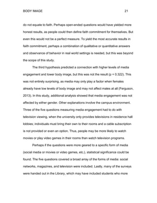 BODY IMAGE 21
do not equate to faith. Perhaps open-ended questions would have yielded more
honest results, as people could then define faith commitment for themselves. But
even this would not be a perfect measure. To yield the most accurate results in
faith commitment, perhaps a combination of qualitative or quantitative answers
and observance of behavior in real world settings is needed, but this was beyond
the scope of this study.
The third hypothesis predicted a connection with higher levels of media
engagement and lower body image, but this was not the result (p = 0.322). This
was not entirely surprising, as media may only play a factor when females
already have low levels of body image and may not affect males at all (Ferguson,
2013). In this study, additional analysis showed that media engagement was not
affected by either gender. Other explanations involve the campus environment.
Three of the five questions measuring media engagement had to do with
television viewing, when the university only provides televisions in residence hall
lobbies; individuals must bring their own to their rooms and a cable subscription
is not provided or even an option. Thus, people may be more likely to watch
movies or play video games in their rooms than watch television programs.
Perhaps if the questions were more geared to a specific form of media
(social media or movies or video games, etc.), statistical significance could be
found. The five questions covered a broad array of the forms of media: social
networks, magazines, and television were included. Lastly, many of the surveys
were handed out in the Library, which may have included students who more
 
