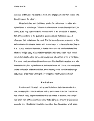 BODY IMAGE 22
studious, and thus do not spend as much time engaging media than people who
do not frequent the Library.
Hypothesis four said that higher levels of social support correlate with
higher levels of body image. This was not found to be statistically significant (p =
0.080), but a very slight trend was found in favor of the prediction. In addition,
40% of respondents to the qualitative question stated that social support
influenced their body image the most. The literature shows some support to this,
as females tend to choose friends with similar levels of body satisfaction (Rayner
et al., 2013). As social creatures, it makes sense that the environment factors
into body image. Body image not only concerns how one person views him or
herself, but also how that person perceives what others think of his or her body.
Therefore, healthier relationships with parents, friends of both genders, and role
models tend to yield higher levels of body satisfaction. Of course, the survey only
shows correlation and not causation. Does healthy social support lead to high
body image or do those with high body image find healthy relationships?
Limitations
In retrospect, this study had several limitations, including sample size,
race demographics, sample location, and questionnaire structure. The sample
was small (n = 55), so generalizability may be limited. In addition, the sample
was taken from a Midwestern university that is comprised mainly of Caucasian
students; only 16 subjects indicated a race other than Caucasian, which again
 