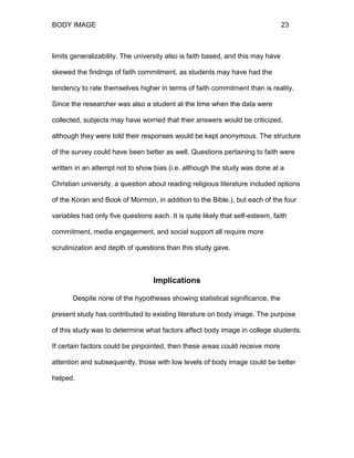 BODY IMAGE 23
limits generalizability. The university also is faith based, and this may have
skewed the findings of faith commitment, as students may have had the
tendency to rate themselves higher in terms of faith commitment than is reality.
Since the researcher was also a student at the time when the data were
collected, subjects may have worried that their answers would be criticized,
although they were told their responses would be kept anonymous. The structure
of the survey could have been better as well. Questions pertaining to faith were
written in an attempt not to show bias (i.e. although the study was done at a
Christian university, a question about reading religious literature included options
of the Koran and Book of Mormon, in addition to the Bible.), but each of the four
variables had only five questions each. It is quite likely that self-esteem, faith
commitment, media engagement, and social support all require more
scrutinization and depth of questions than this study gave.
Implications
Despite none of the hypotheses showing statistical significance, the
present study has contributed to existing literature on body image. The purpose
of this study was to determine what factors affect body image in college students.
If certain factors could be pinpointed, then these areas could receive more
attention and subsequently, those with low levels of body image could be better
helped.
 