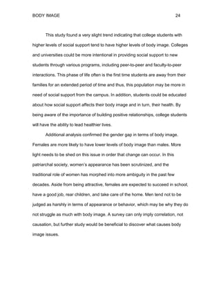 BODY IMAGE 24
This study found a very slight trend indicating that college students with
higher levels of social support tend to have higher levels of body image. Colleges
and universities could be more intentional in providing social support to new
students through various programs, including peer-to-peer and faculty-to-peer
interactions. This phase of life often is the first time students are away from their
families for an extended period of time and thus, this population may be more in
need of social support from the campus. In addition, students could be educated
about how social support affects their body image and in turn, their health. By
being aware of the importance of building positive relationships, college students
will have the ability to lead healthier lives.
Additional analysis confirmed the gender gap in terms of body image.
Females are more likely to have lower levels of body image than males. More
light needs to be shed on this issue in order that change can occur. In this
patriarchal society, women’s appearance has been scrutinized, and the
traditional role of women has morphed into more ambiguity in the past few
decades. Aside from being attractive, females are expected to succeed in school,
have a good job, rear children, and take care of the home. Men tend not to be
judged as harshly in terms of appearance or behavior, which may be why they do
not struggle as much with body image. A survey can only imply correlation, not
causation, but further study would be beneficial to discover what causes body
image issues.
 
