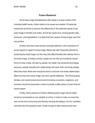 BODY IMAGE 25
Future Research
Since body image dissatisfaction often leads to a lower quality of life,
including health issues, further study on its causes are needed. Of particular
importance would be to discover the differences in the potential causes of low
body image in females and males. As the two sexes have varying gender roles,
pressures, and expectations, it is likely that their causes of body image vary from
one another.
Another area that could receive increased attention is the importance of
social support in regard to body image. Media has been frequently blamed for
producing low body image, but this may only affect females who already have a
low body image. In today’s society, people are not only surrounded by myriad
forms of mass media, but also by people. No matter how advanced technology
becomes, people naturally form relationships with each other and these people
affect their lives. More work should be done to discover how these relationships
affect not only one’s body image, but one’s overall wellbeing. The friend groups,
families, and overall social environment (including co-workers, neighbors, and
enemies) should be examined in order to provide a fuller picture of one’s level of
social support.
Finally, future research on factors affecting body image may be better
served to concentrate on one variable at a time. In order to make a survey that
was not too time consuming (and thereby causing test fatigue), the four variables
received only five questions each, hardly enough to fully measure each item.
 