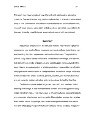 BODY IMAGE 26
This study may have turned out very differently with additional or alternative
questions. One variable that may need multiple studies or at least a multi-method
study is faith commitment. Since faith is not necessarily an observable behavior,
research could be done using open-ended questions as well as observations. In
this way, it may be possible to see a complete picture of faith commitment.
Summary
Body image encompasses the attitudes that one has with one’s physical
appearance. Low levels of body image are common in college students and may
lead to eating disorders, depression, and relationship issues. The goal of this
present study was to identify factors that contribute to body image. Self-esteem,
faith commitment, media engagement, and social support were analyzed in this
study. Having an understanding of what impacts body image will be beneficial to
the physical and mental health of college students. In addition, insight into these
factors would better enable teachers, parents, coaches, and mentors to instruct
and aid students, children, athletes, and mentees towards healthy lifestyles.
The literature review looked at gender, race, faith, and media as factors
affecting body image. It was manifested that females tend to struggle with body
image more than males. This may be due to Western culture’s patriarchal society
and enveloped other factors, such as media. Many studies bemoan the negative
effect media has on body image, but further investigation revealed that media
may only affect body image in females who already have a low body image and
 