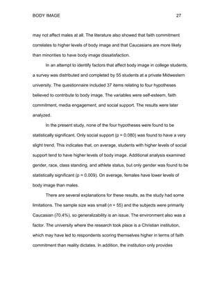 BODY IMAGE 27
may not affect males at all. The literature also showed that faith commitment
correlates to higher levels of body image and that Caucasians are more likely
than minorities to have body image dissatisfaction.
In an attempt to identify factors that affect body image in college students,
a survey was distributed and completed by 55 students at a private Midwestern
university. The questionnaire included 37 items relating to four hypotheses
believed to contribute to body image. The variables were self-esteem, faith
commitment, media engagement, and social support. The results were later
analyzed.
In the present study, none of the four hypotheses were found to be
statistically significant. Only social support (p = 0.080) was found to have a very
slight trend. This indicates that, on average, students with higher levels of social
support tend to have higher levels of body image. Additional analysis examined
gender, race, class standing, and athlete status, but only gender was found to be
statistically significant (p = 0.009). On average, females have lower levels of
body image than males.
There are several explanations for these results, as the study had some
limitations. The sample size was small (n = 55) and the subjects were primarily
Caucasian (70.4%), so generalizability is an issue. The environment also was a
factor. The university where the research took place is a Christian institution,
which may have led to respondents scoring themselves higher in terms of faith
commitment than reality dictates. In addition, the institution only provides
 