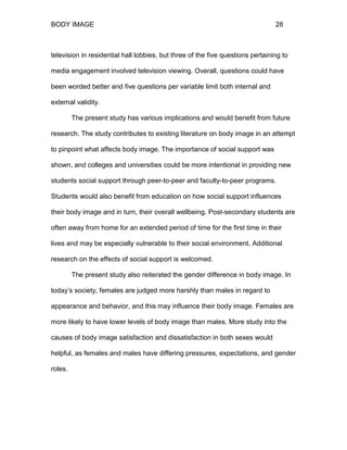 BODY IMAGE 28
television in residential hall lobbies, but three of the five questions pertaining to
media engagement involved television viewing. Overall, questions could have
been worded better and five questions per variable limit both internal and
external validity.
The present study has various implications and would benefit from future
research. The study contributes to existing literature on body image in an attempt
to pinpoint what affects body image. The importance of social support was
shown, and colleges and universities could be more intentional in providing new
students social support through peer-to-peer and faculty-to-peer programs.
Students would also benefit from education on how social support influences
their body image and in turn, their overall wellbeing. Post-secondary students are
often away from home for an extended period of time for the first time in their
lives and may be especially vulnerable to their social environment. Additional
research on the effects of social support is welcomed.
The present study also reiterated the gender difference in body image. In
today’s society, females are judged more harshly than males in regard to
appearance and behavior, and this may influence their body image. Females are
more likely to have lower levels of body image than males. More study into the
causes of body image satisfaction and dissatisfaction in both sexes would
helpful, as females and males have differing pressures, expectations, and gender
roles.
 