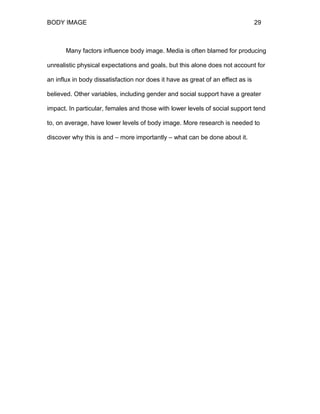 BODY IMAGE 29
Many factors influence body image. Media is often blamed for producing
unrealistic physical expectations and goals, but this alone does not account for
an influx in body dissatisfaction nor does it have as great of an effect as is
believed. Other variables, including gender and social support have a greater
impact. In particular, females and those with lower levels of social support tend
to, on average, have lower levels of body image. More research is needed to
discover why this is and – more importantly – what can be done about it.
 