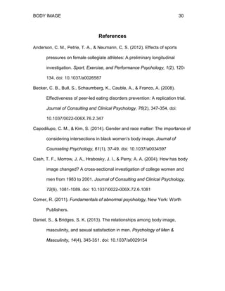BODY IMAGE 30
References
Anderson, C. M., Petrie, T. A., & Neumann, C. S. (2012). Effects of sports
pressures on female collegiate athletes: A preliminary longitudinal
investigation. Sport, Exercise, and Performance Psychology, 1(2), 120-
134. doi: 10.1037/a0026587
Becker, C. B., Bull, S., Schaumberg, K., Cauble, A., & Franco, A. (2008).
Effectiveness of peer-led eating disorders prevention: A replication trial.
Journal of Consulting and Clinical Psychology, 76(2), 347-354. doi:
10.1037/0022-006X.76.2.347
Capodilupo, C. M., & Kim, S. (2014). Gender and race matter: The importance of
considering intersections in black women’s body image. Journal of
Counseling Psychology, 61(1), 37-49. doi: 10.1037/a0034597
Cash, T. F., Morrow, J. A., Hrabosky, J. I., & Perry, A. A. (2004). How has body
image changed? A cross-sectional investigation of college women and
men from 1983 to 2001. Journal of Consulting and Clinical Psychology,
72(6), 1081-1089. doi: 10.1037/0022-006X.72.6.1081
Comer, R. (2011). Fundamentals of abnormal psychology. New York: Worth
Publishers.
Daniel, S., & Bridges, S. K. (2013). The relationships among body image,
masculinity, and sexual satisfaction in men. Psychology of Men &
Masculinity, 14(4), 345-351. doi: 10.1037/a0029154
 
