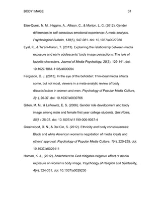 BODY IMAGE 31
Else-Quest, N. M., Higgins, A., Allison, C., & Morton, L. C. (2012). Gender
differences in self-conscious emotional experience: A meta-analysis.
Psychological Bulletin, 138(5), 947-981. doi: 10.1037/a0027930
Eyal, K., & Te’eni-Harari, T. (2013). Explaining the relationship between media
exposure and early adolescents’ body image perceptions: The role of
favorite characters. Journal of Media Psychology, 25(3), 129-141. doi:
10.1027/1864-1105/a000094
Ferguson, C. J. (2013). In the eye of the beholder: Thin-ideal media affects
some, but not most, viewers in a meta-analytic review of body
dissatisfaction in women and men. Psychology of Popular Media Culture,
2(1), 20-37. doi: 10.1037/a0030766
Gillen, M. M., & Lefkowitz, E. S. (2006). Gender role development and body
image among male and female first year college students. Sex Roles,
55(1), 25-37. doi: 10.1007/s11199-006-9057-4
Greenwood, D. N., & Dal Cin, S. (2012). Ethnicity and body consciousness:
Black and white American women’s negotiation of media ideals and
others’ approval. Psychology of Popular Media Culture, 1(4), 220-235. doi:
10.1037/a0029411
Homan, K. J., (2012). Attachment to God mitigates negative effect of media
exposure on women’s body image. Psychology of Religion and Spirituality,
4(4), 324-331. doi: 10.1037/a0029230
 