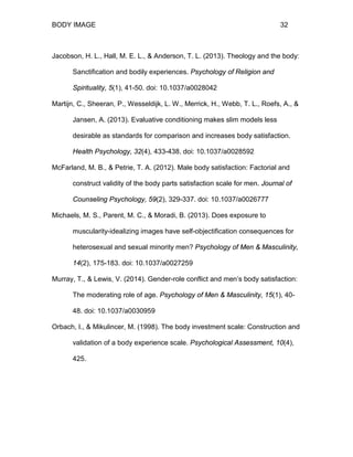 BODY IMAGE 32
Jacobson, H. L., Hall, M. E. L., & Anderson, T. L. (2013). Theology and the body:
Sanctification and bodily experiences. Psychology of Religion and
Spirituality, 5(1), 41-50. doi: 10.1037/a0028042
Martijn, C., Sheeran, P., Wesseldijk, L. W., Merrick, H., Webb, T. L., Roefs, A., &
Jansen, A. (2013). Evaluative conditioning makes slim models less
desirable as standards for comparison and increases body satisfaction.
Health Psychology, 32(4), 433-438. doi: 10.1037/a0028592
McFarland, M. B., & Petrie, T. A. (2012). Male body satisfaction: Factorial and
construct validity of the body parts satisfaction scale for men. Journal of
Counseling Psychology, 59(2), 329-337. doi: 10.1037/a0026777
Michaels, M. S., Parent, M. C., & Moradi, B. (2013). Does exposure to
muscularity-idealizing images have self-objectification consequences for
heterosexual and sexual minority men? Psychology of Men & Masculinity,
14(2), 175-183. doi: 10.1037/a0027259
Murray, T., & Lewis, V. (2014). Gender-role conflict and men’s body satisfaction:
The moderating role of age. Psychology of Men & Masculinity, 15(1), 40-
48. doi: 10.1037/a0030959
Orbach, I., & Mikulincer, M. (1998). The body investment scale: Construction and
validation of a body experience scale. Psychological Assessment, 10(4),
425.
 