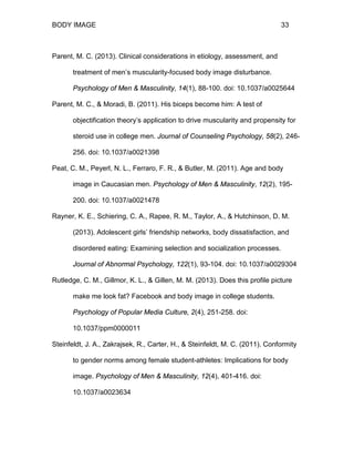 BODY IMAGE 33
Parent, M. C. (2013). Clinical considerations in etiology, assessment, and
treatment of men’s muscularity-focused body image disturbance.
Psychology of Men & Masculinity, 14(1), 88-100. doi: 10.1037/a0025644
Parent, M. C., & Moradi, B. (2011). His biceps become him: A test of
objectification theory’s application to drive muscularity and propensity for
steroid use in college men. Journal of Counseling Psychology, 58(2), 246-
256. doi: 10.1037/a0021398
Peat, C. M., Peyerl, N. L., Ferraro, F. R., & Butler, M. (2011). Age and body
image in Caucasian men. Psychology of Men & Masculinity, 12(2), 195-
200. doi: 10.1037/a0021478
Rayner, K. E., Schiering, C. A., Rapee, R. M., Taylor, A., & Hutchinson, D. M.
(2013). Adolescent girls’ friendship networks, body dissatisfaction, and
disordered eating: Examining selection and socialization processes.
Journal of Abnormal Psychology, 122(1), 93-104. doi: 10.1037/a0029304
Rutledge, C. M., Gillmor, K. L., & Gillen, M. M. (2013). Does this profile picture
make me look fat? Facebook and body image in college students.
Psychology of Popular Media Culture, 2(4), 251-258. doi:
10.1037/ppm0000011
Steinfeldt, J. A., Zakrajsek, R., Carter, H., & Steinfeldt, M. C. (2011). Conformity
to gender norms among female student-athletes: Implications for body
image. Psychology of Men & Masculinity, 12(4), 401-416. doi:
10.1037/a0023634
 