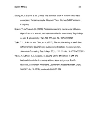 BODY IMAGE 34
Strong, B., & Sayad, B. W. (1999). The resource book: A teacher’s tool kit to
accompany human sexuality. Mountain View, CA: Mayfield Publishing
Company.
Swami, V., & Voracek, M. (2013). Associations among men’s sexist attitudes,
objectification of women, and their own drive for muscularity. Psychology
of Men & Masculinity, 14(2), 168-174. doi: 10.1037/a0028437
Tylka, T. L., & Kroon Van Diest, A. M. (2013). The intuitive eating scale-2: Item
refinement and psychometric evaluation with college men and women.
Journal of Counseling Psychology, 60(1), 137-153. doi: 10.1037/a0030893
Yates, A., Edman, J., & Auguete, M. (2004). Ethnic differences in BMI and
body/self-dissatisfaction among whites, Asian subgroups, Pacific
Islanders, and African-Americans. Journal of Adolescent Health, 34(4),
300-307. doi: 10.1016/j.jadohealth.2003.07.014
 