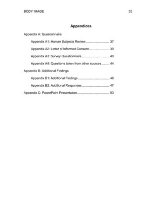 BODY IMAGE 35
Appendices
Appendix A: Questionnaire
Appendix A1: Human Subjects Review........................... 37
Appendix A2: Letter of Informed Consent....................... 39
Appendix A3: Survey Questionnaire ............................... 40
Appendix A4: Questions taken from other sources......... 44
Appendix B: Additional Findings
Appendix B1: Additional Findings ................................... 46
Appendix B2: Additional Responses............................... 47
Appendix C: PowerPoint Presentation.................................... 53
 