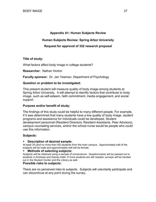 BODY IMAGE 37
Appendix A1: Human Subjects Review
Human Subjects Review: Spring Arbor University
Request for approval of 352 research proposal
Title of study:
What factors affect body image in college students?
Researcher: Nathan Horton
Faculty sponsor: Dr. Jan Yeaman, Department of Psychology
Question or problem to be investigated:
This present student will measure quality of body image among students at
Spring Arbor University. It will attempt to identify factors that contribute to body
image, such as self-esteem, faith commitment, media engagement, and social
support.
Purpose and/or benefit of study:
The findings of this study could be helpful to many different people. For example,
if it was determined that many students have a low quality of body image, student
programs and assistance for individuals could be developed. Student
development personnel (Resident Directors, Resident Assistants, Peer Advisors),
campus counseling services, and/or the school nurse would be people who could
use this information.
Subjects:
 Description of desired sample:
At least 35 (and no more than 50) students from the main campus. Approximately half of the
subjects will be male and approximately half will be female.
 Methods of selecting subjects:
Subjects will be obtained using a sample of convenience. Questionnaires will be passed out to
students in Andrews and Gainey Halls. If more students are still needed, surveys will be handed
out in the Student Center and the Library as well.
Possible risks to subjects:
There are no perceived risks to subjects. Subjects will voluntarily participate and
can discontinue at any point during the survey.
 