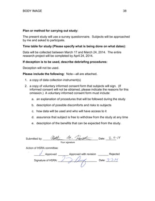 BODY IMAGE 38
Plan or method for carrying out study:
The present study will use a survey questionnaire. Subjects will be approached
by me and asked to participate.
Time table for study (Please specify what is being done on what dates):
Data will be collected between March 17 and March 24, 2014. The entire
research project will be completed by April 24, 2014.
If deception is to be used, describe debriefing procedures:
Deception will not be used.
Please include the following: Note—all are attached.
1. a copy of data collection instrument(s)
2. a copy of voluntary informed consent form that subjects will sign. (If
informed consent will not be obtained, please indicate the reasons for this
omission.) A voluntary informed consent form must include:
a. an explanation of procedures that will be followed during the study
b. description of possible discomforts and risks to subjects
c. how data will be used and who will have access to it
d. assurance that subject is free to withdraw from the study at any time
e. description of the benefits that can be expected from the study.
 