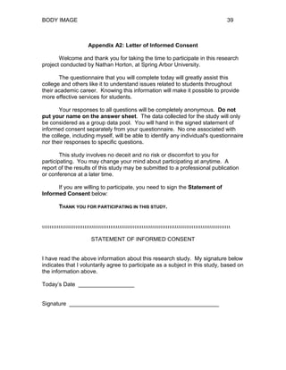 BODY IMAGE 39
Appendix A2: Letter of Informed Consent
Welcome and thank you for taking the time to participate in this research
project conducted by Nathan Horton, at Spring Arbor University.
The questionnaire that you will complete today will greatly assist this
college and others like it to understand issues related to students throughout
their academic career. Knowing this information will make it possible to provide
more effective services for students.
Your responses to all questions will be completely anonymous. Do not
put your name on the answer sheet. The data collected for the study will only
be considered as a group data pool. You will hand in the signed statement of
informed consent separately from your questionnaire. No one associated with
the college, including myself, will be able to identify any individual's questionnaire
nor their responses to specific questions.
This study involves no deceit and no risk or discomfort to you for
participating. You may change your mind about participating at anytime. A
report of the results of this study may be submitted to a professional publication
or conference at a later time.
If you are willing to participate, you need to sign the Statement of
Informed Consent below:
THANK YOU FOR PARTICIPATING IN THIS STUDY.
ιιιιιιιιιιιιιιιιιιιιιιιιιιιιιιιιιιιιιιιιιιιιιιιιιιιιιιιιιιιιιιιιιιιιιιιιιιιιιιιιιιιιιιιιιιιιιιιιιιιιιι
STATEMENT OF INFORMED CONSENT
I have read the above information about this research study. My signature below
indicates that I voluntarily agree to participate as a subject in this study, based on
the information above.
Today’s Date __________________
Signature ________________________________________________
 