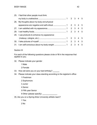 BODY IMAGE 42
25. I feel that other people must think
my body is unattractive .................................................... 1 2 3 4 5
26. My thoughts about my body and physical
appearance are negative and self-critical ........................ 1 2 3 4 5
27. I am satisfied with my appearance................................... 1 2 3 4 5
28. I eat healthy foods............................................................ 1 2 3 4 5
29. I use products to enhance my appearance
(makeup, cologne, etc.) .................................................. 1 2 3 4 5
30. I take pictures of myself ................................................... 1 2 3 4 5
31. I am self-conscious about my body weight ...................... 1 2 3 4 5
Section III
For each of the following questions please circle or fill in the response that
applies to you.
32. Please indicate your gender
1 Male
2 Female
33. How old were you on your last birthday? ______
34. Please indicate your class standing according to the registrar’s office
1 Freshman
2 Sophomore
3 Junior
4 Senior
5 Fifth year Senior
6 Other (please specify): ______________
35. Are you on a Spring Arbor University athletic team?
1 Yes
2 No
 